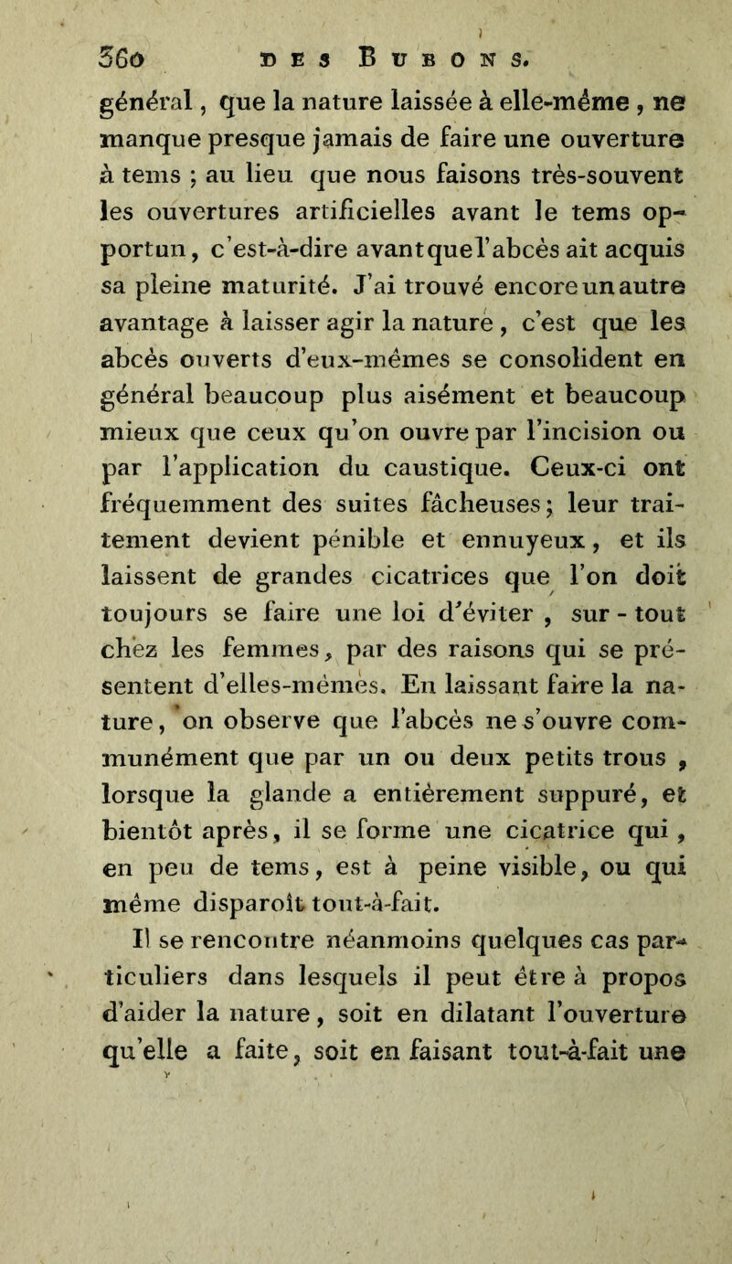 général, que la nature laissée à elle-même , ne manque presque jamais de faire une ouverture à teins ; au lieu que nous faisons très-souvent les ouvertures artificielles avant le tems op- portun, c’est-à-dire avantquel’abcès ait acquis sa pleine maturité. J’ai trouvé encore un autre avantage à laisser agir la nature , c’est que les abcès ouverts d’eux-mémes se consolident en général beaucoup plus aisément et beaucoup mieux que ceux qu’on ouvre par l’incision ou par l’application du caustique. Ceux-ci ont fréquemment des suites fâcheuses; leur trai- tement devient pénible et ennuyeux, et ils laissent de grandes cicatrices que l’on doit toujours se faire une loi d^éviter , sur - tout chez les femmes, par des raisons qui se pré- sentent d’elles-mémès. En laissant faire la na- ture, on observe que l’abcès ne s’ouvre com- munément que par un ou deux petits trous , lorsque la glande a entièrement suppuré, et bientôt après, il se forme une cicatrice qui, en peu de tems, est à peine visible, ou qui même disparoît tout-à-fait. Il se rencontre néanmoins quelques cas par-^ ticuliers dans lesquels il peut être à propos d’aider la nature, soit en dilatant l’ouverture qu’elle a faite, soit en faisant tout-à-fait une