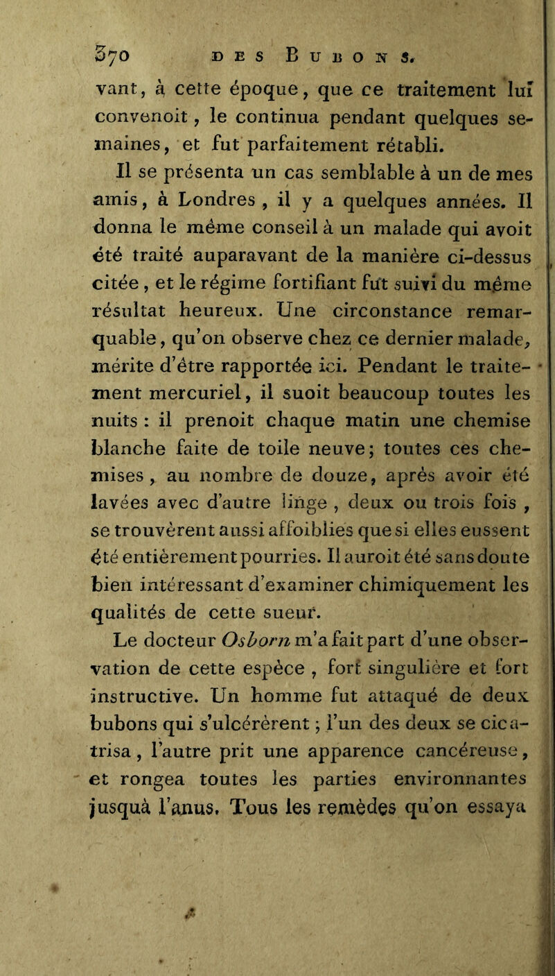 vant, à, cette époque, que ce traitement lui convenoit, le continua pendant quelques se- maines, et fut parfaitement rétabli. Il se présenta un cas semblable à un de mes amis, à Londres , il y a quelques années. Il donna le même conseil à un malade qui avoit été traité auparavant de la manière ci-dessus citée , et le régime fortifiant fut suivi du même résultat heureux. Une circonstance remar- quable, qu’on observe chez ce dernier malade, mérite d’étre rapportée ici. Pendant le traite- ment mercuriel, il suoit beaucoup toutes les nuits : il prenoit chaque matin une chemise blanche faite de toile neuve; toutes ces che- mises, au nombre de douze, après avoir été lavées avec d’autre linge , deux ou trois fois , se trouvèrent aussi affoiblies que si elles eussent été entièrement pourries. Ilauroitété sans doute bien intéressant d’examiner chimiquement les qualités de cette sueur. Le docteur O.îZ'O/vz m’a fait part d’une obser- vation de cette espèce , fort singulière et fort instructive. Un homme fut attaqué de deux bubons qui s’ulcérèrent ; l’un des deux se cica- trisa , l’autre prit une apparence cancéreuse, et rongea toutes les parties environnantes jusquà l’ajaus. Tous les remèdes qu’on essaya