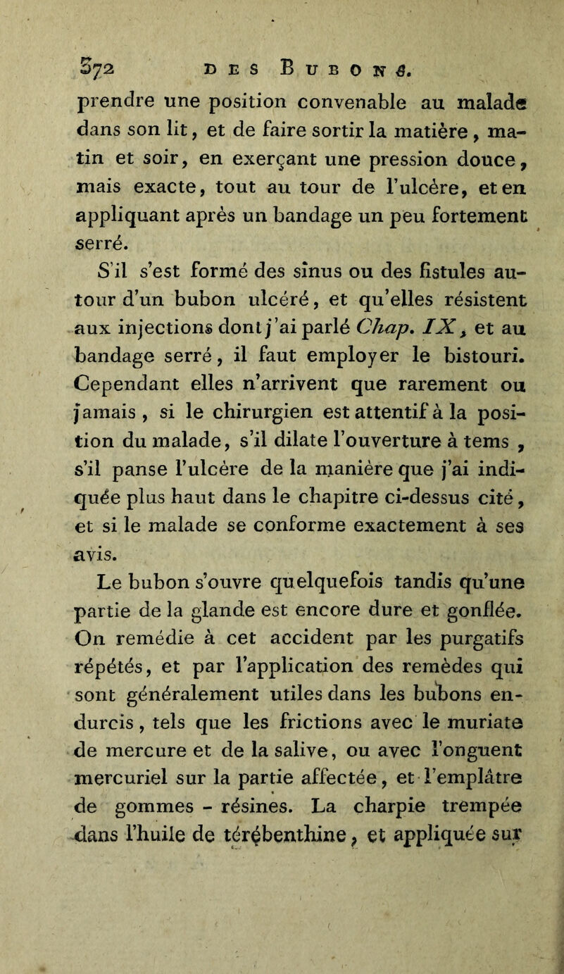 By2, DES Bubons. prendre une position convenable au malade dans son lit, et de faire sortir la matière , ma- tin et soir, en exerçant une pression douce, mais exacte, tout au tour de l’ulcére, et en appliquant après un bandage un peu fortement serré. S’il s’est formé des sinus ou des fistules au- tour d’un bubon ulcéré, et qu’elles résistent aux injections dont j’ai parlé Chap. IX ^ et au bandage serré, il faut employer le bistouri. Cependant elles n’arrivent que rarement ou j amais , si le chirurgien est attentif à la posi- tion du malade, s’il dilate l’ouverture à tems , s’il panse l’ulcère de la manière que j’ai indi- quée plus haut dans le chapitre ci-dessus cité, et si le malade se conforme exactement à ses avis. Le bubon s’ouvre quelquefois tandis qu’une partie de la glande est encore dure et gonflée. On remédie à cet accident par les purgatifs répétés, et par l’application des remèdes qui sont généralement utiles dans les bu^bons en- durcis , tels que les frictions avec le muriate de mercure et de la salive, ou avec l’onguent mercuriel sur la partie affectée, et l’emplâtre de gommes - résines. La charpie trempée -dans l’huile de térébenthine, et appliquée sur