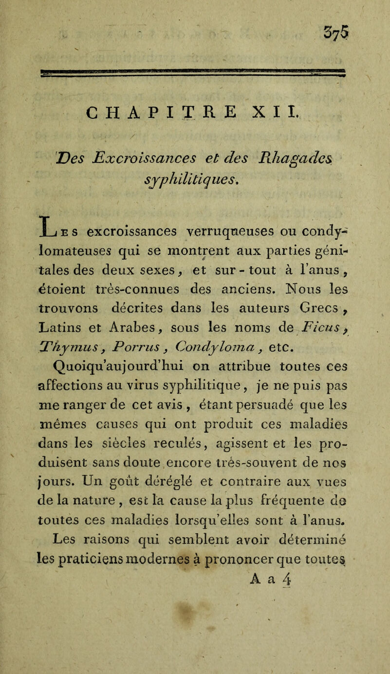 'Des Excroissances et des Rliagadcs syphilitiques, T J E s excroissances verruqneuses ou condy-^ lomateuses qui se montrent aux parties géni- tales des deux sexes ^ et sur - tout à l’anus , étoient très-connues des anciens. Nous les trouvons décrites dans les auteurs Grecs , Latins et Arabes, sous les noms Ficus ^ Thymus, P omis, Condyloina, etc. Quoiqu’aujourd’hui on attribue toutes ces affections au virus syphilitique, je ne puis pas me ranger de cet avis , étant persuadé que les mêmes causes qui ont produit ces maladies dans les siècles reculés, agissent et les pro- duisent sans doute,encore très-souvent de nos jours. Un goût déréglé et contraire aux vues de la nature , est la cause la plus fréquente de toutes ces maladies lorsqu’elles sont à l’anus. Les raisons qui semblent avoir déterminé les praticiens modernes à prononcer que toutes A a 4