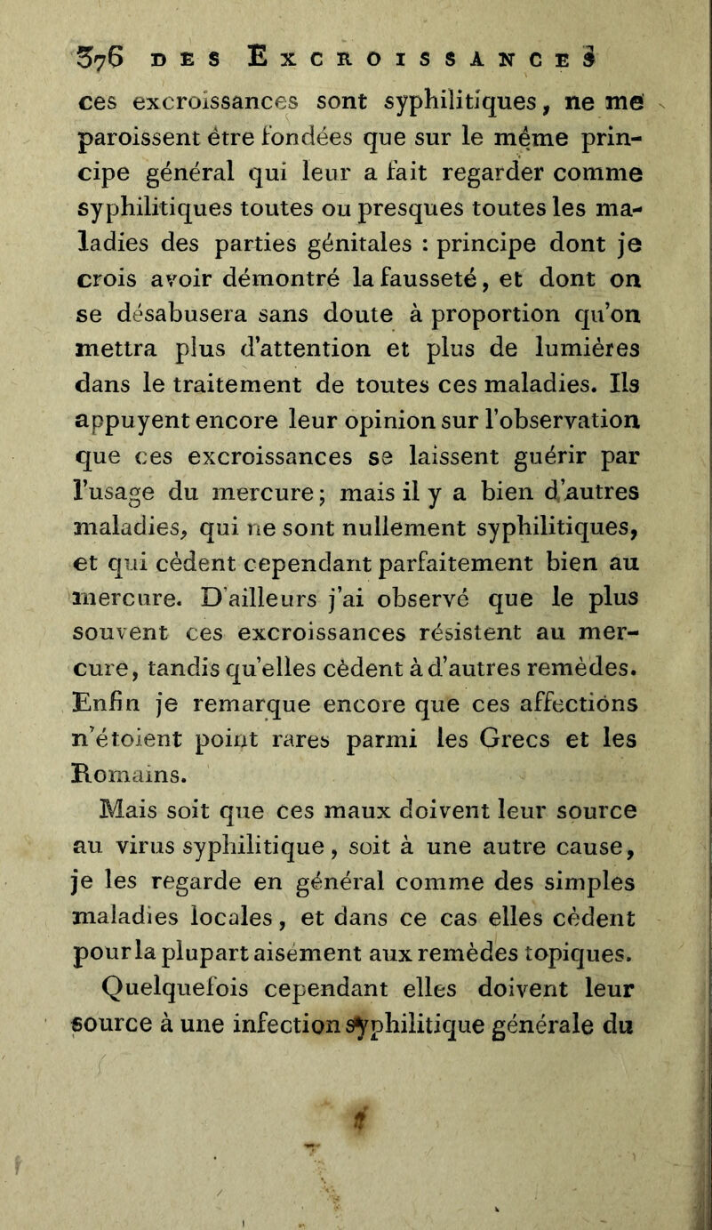 ces excroissances sont syphilitiques, ne me - paroissent être fondées que sur le meme prin- cipe général qui leur a fait regarder comme syphilitiques toutes ou presques toutes les ma- ladies des parties génitales : principe dont je crois avoir démontré la fausseté, et dont on se désabusera sans doute à proportion qu on mettra plus d’attention et plus de lumières dans le traitement de toutes ces maladies. Ils appuyent encore leur opinion sur l’observation que ces excroissances se laissent guérir par l’usage du mercure ; mais il y a bien d’autres maladies, qui ne sont nullement syphilitiques, et qui cèdent cependant parfaitement bien au mercure. D’ailleurs j’ai observé que le plus souvent ces excroissances résistent au mer- cure, tandis quelles cèdent à d’autres remèdes. Enfin je remarque encore que ces affections n’étoient point rares parmi les Grecs et les Romams. Mais soit que ces maux doivent leur source au virus syphilitique, soit à une autre cause, je les regarde en général comme des simples maladies locales, et dans ce cas elles cèdent pourla plupart aisément aux remèdes topiques. Quelquefois cependant elles doivent leur source à une infection syphilitique générale du