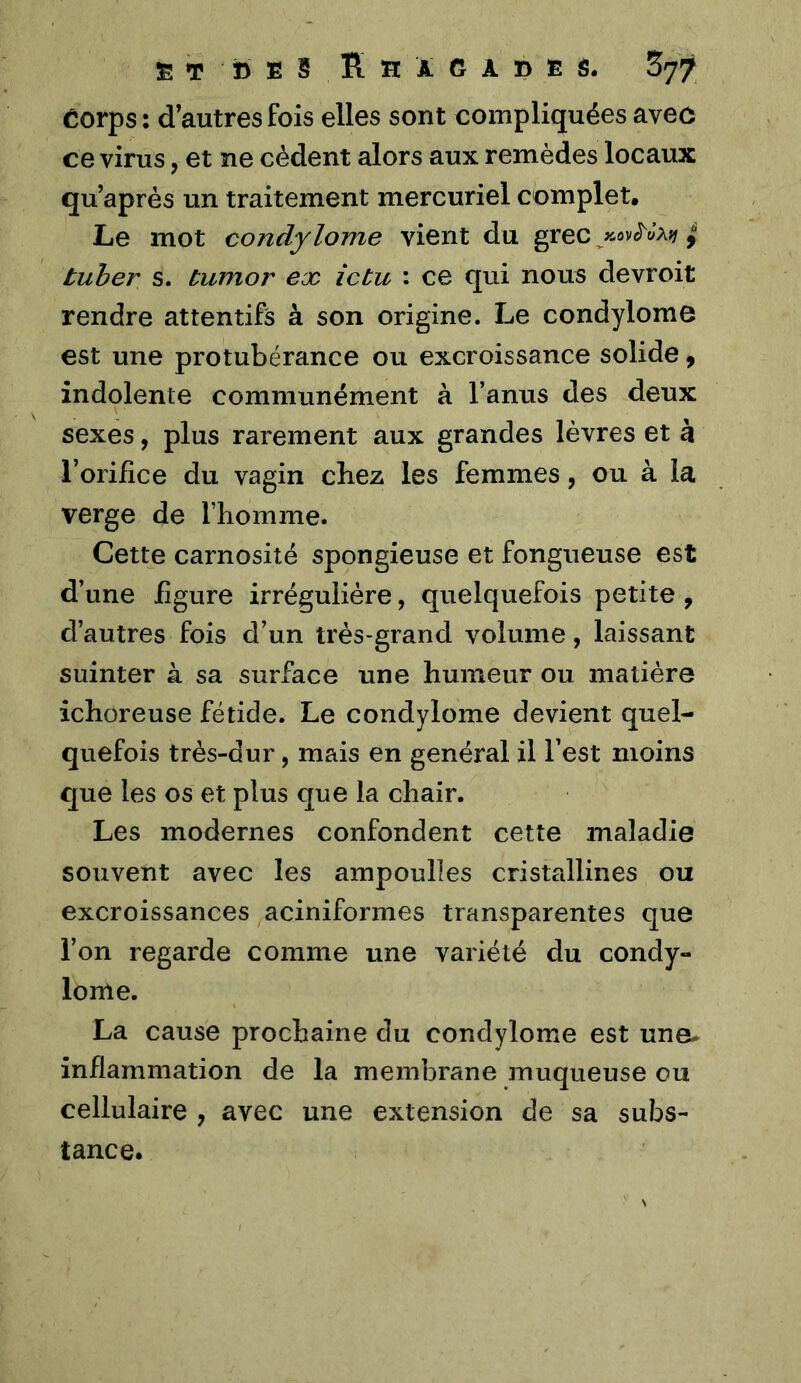 Êorps : d’autres fois elles sont compliquées aveô ce virus, et ne cèdent alors aux remèdes locaux qu’aprés un traitement mercuriel complet. Le mot condylome vient du grec ^ tuher s. tumor ex îctu : ce qui nous devroit rendre attentifs à son origine. Le condylome est une protubérance ou excroissance solide, indolente communément à l’anus des deux sexes, plus rarement aux grandes lèvres et à l’orifice du vagin cbez les femmes, ou à la verge de l’homme. Cette carnosité spongieuse et fongueuse est d’une figure irrégulière, quelquefois petite , d’autres fois d’un très-grand volume, laissant suinter à sa surface une humeur ou matière ichoreuse fétide. Le condylome devient quel- quefois très-dur, mais en général il l’est moins que les os et plus que la chair. Les modernes confondent cette maladie souvent avec les ampoulles cristallines ou excroissances aciniformes transparentes que l’on regarde comme une variété du condy- lome. La cause prochaine du condylome est une^ inflammation de la membrane muqueuse ou cellulaire , avec une extension de sa subs- tance.