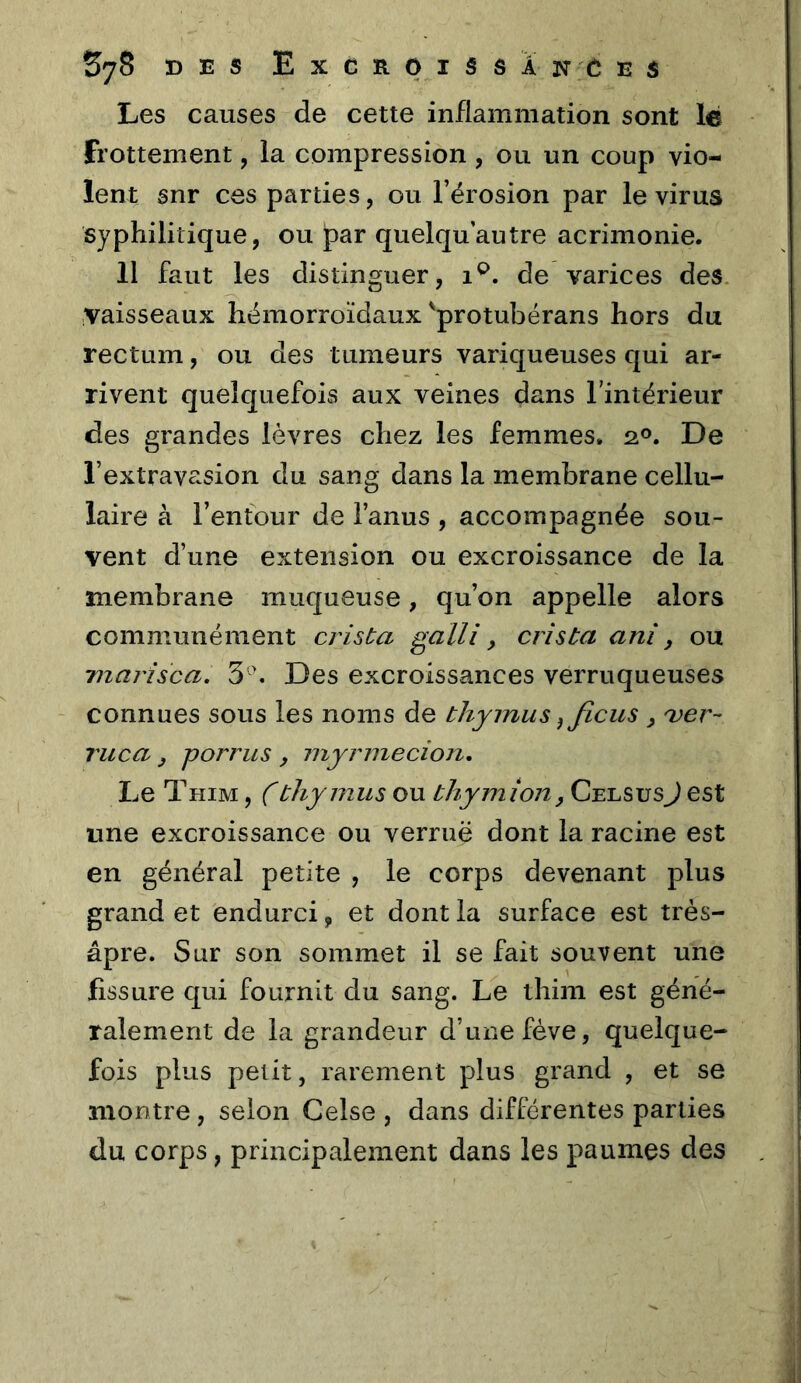 Les causes de cette inflammation sont le frottement, la compression, ou un coup vio- lent snr ces parties, ou l’érosion par le virus syphilitique, ou par quelqu’autre acrimonie. 11 faut les distinguer, de varices des .vaisseaux hémorroïdaux'protubërans hors du rectum, ou des tumeurs variqueuses qui ar- rivent quelquefois aux veines dans l’intérieur des grandes lèvres chez les femmes. 2°. De l’extravasion du sang dans la membrane cellu- laire à l’entour de l’anus , accompagnée sou- vent d’une extension ou excroissance de la membrane muqueuse, qu’on appelle alors communément crista galli, cris ta ani, ou TJiaj'isca, 5'\ Des excroissances verruqueuses connues sous les noms de thymus ^ ficus ^ 'ver- Tuca y porrus , myrmecion. Le Thim , Cthy mus ou thymîon, CelsusJ est une excroissance ou verruë dont la racine est en général petite , le corps devenant plus grand et endurci, et dont la surface est très- âpre. Sur son sommet il se fait souvent une fissure qui fournit du sang. Le thim est géné- ralement de la grandeur d’une fève, quelque- fois plus petit, rarement plus grand , et se montre , selon Celse , dans différentes parties du corps, principalement dans les paumes des