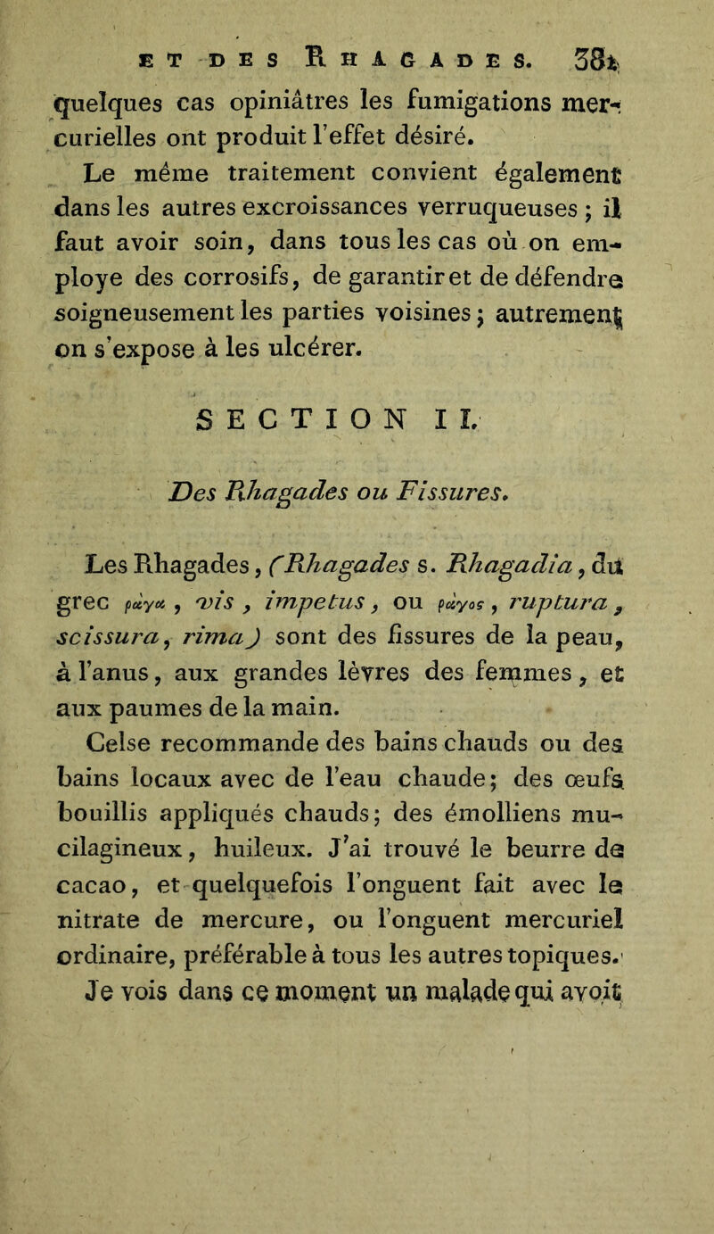 ET DES E.HAGADES. 58t) quelques cas opiniâtres les fumigations mer-* curielles ont produit l’effet désiré. Le même traitement convient également dans les autres excroissances verruqueuses ; il faut avoir soin, dans tous les cas où on em- ployé des corrosifs, de garantir et de défendre soigneusement les parties voisines j autrement on s’expose à les ulcérer. SECTION IL Des Rhagades ou Fissures* Les Rhagades, CRhagades s. Rhagadîa, du grec fùyoi ^ ^is , împetus, ou paya? ? rupbura , scissura^ rima J sont des fissures de la peau, à l’anus, aux grandes lèvres des fendîmes, et aux paumes de la main. Celse recommande des bains chauds ou des bains locaux avec de l’eau chaude ; des œufa bouillis appliqués chauds; des émolliens mu- cilagineux, huileux. J^ai trouvé le beurre da cacao, et quelquefois l’onguent fait avec la nitrate de mercure, ou l’onguent mercuriel ordinaire, préférable à tous les autres topiques.' Je vois dans ce moment nn malade qui avoit