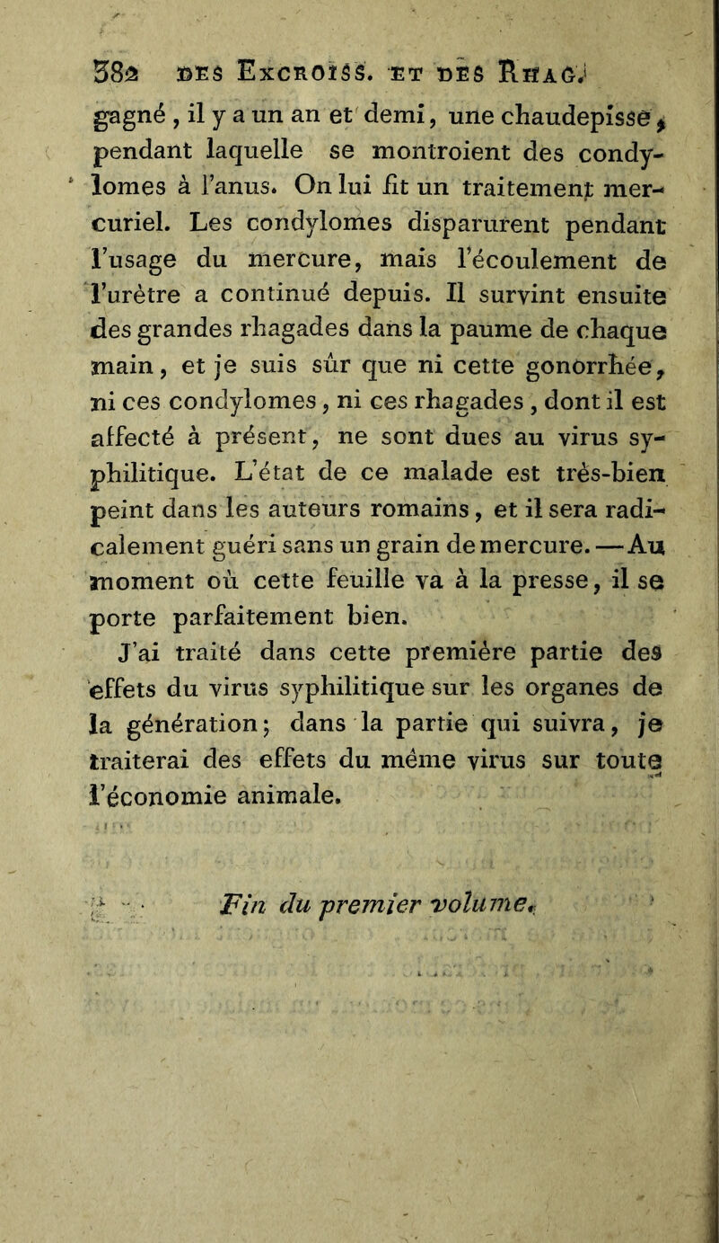 3ôEâ Excnoîss. et eÊô Rsag; gagné , il y a un an et demi, une cliaudepîsse , pendant laquelle se montroient des condy- * lomes à l’anus. On lui fit un traitement mer- curiel. Les condylomes disparurent pendant l’usage du mercure, mais l’écoulement de l’urètre a continué depuis. Il survint ensuite des grandes rliagades dans la paume de chaque main, et je suis sur que ni cette gonorrhée, ni ces condylomes, ni ces rhagades , dont il est affecté à présent, ne sont dues au virus sy- philitique. L’état de ce malade est très-bien peint dans les auteurs romains, et il sera radi- calement guéri sans un grain de mercure. —Au moment où cette feuille va à la presse, il se porte parfaitement bien. J’ai traité dans cette première partie des effets du virus syphilitique sur les organes de la génération; dans la partie qui suivra, je traiterai des effets du même virus sur toute l’économie animale. Fin du -premier volumef..