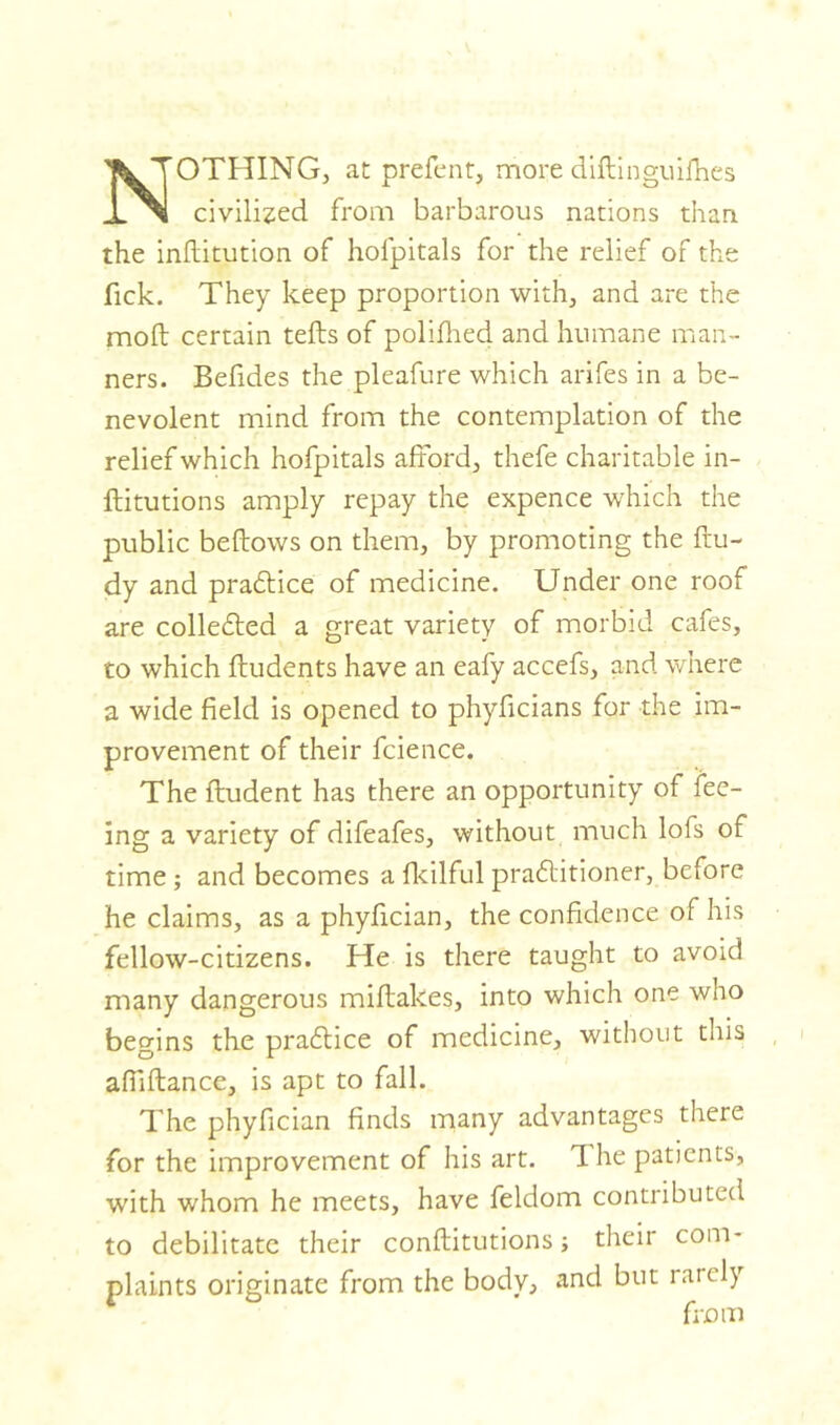 NOTHING, at prefent, moi'e diftinguifhes civilized from barbarous nations than, the inftitution of holpitals for the relief of the Tick. They keep proportion with, and are the moll certain tells of polifhed and humane man- ners. Befides the pleafure which arifes in a be- nevolent mind from the contemplation of the relief which hofpitals afford, thefe charitable in- ftitutions amply repay the expence which the public bellows on them, by promoting the ftu- dy and praftice of medicine. Under one roof are colle£led a great variety of morbid cafes, to which ftudents have an eafy accefs, and where a wide field is opened to phyficians for the im- provement of their fcience. The ftudent has there an opportunity of fee- ing a variety of difeafes, without much lofs of time ; and becomes a fkilful pradlitioner, before he claims, as a phyfician, the confidence of his fellow-citizens. He is there taught to avoid many dangerous miftakes, into which one who begins the praflice of medicine, without this afiiftance, is apt to fall. The phyfician finds many advantages there for the improvement of his art. T. he patients, with whom he meets, have feldom contributed to debilitate their conftitutions; their com- plaints originate from the body, and but rarely from