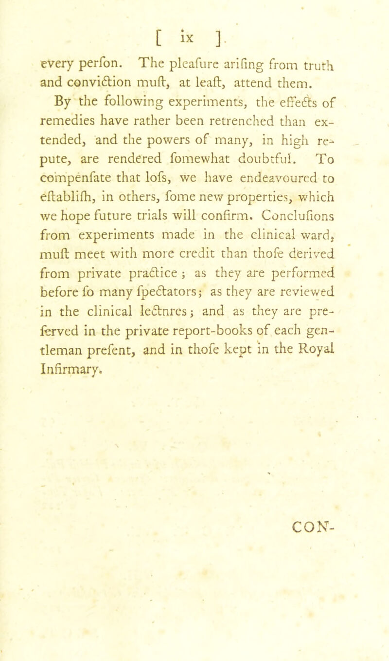 every perfon. The pleafure arifing from truth and convidtion muft, at leaft, attend them. By the following experiments, the efredds of remedies have rather been retrenched than ex- tended, and the powers of many, in high re- pute, are rendered fomewhat doubtful. To co'mpenfate that lofs, we have endeavoured to eftablifh, in others, fome new properties, which we hope future trials will confirm. Conclufions from experiments made in the clinical ward, muft meet with more credit than thofe derived from private pradtice ; as they are performed before fo many fpedtatorsj as they are reviewed in the clinical ledtnres; and as they are pre- fcrved in the private report-books of each gen- tleman prefent, and in thofe kept in the Royal Infirmary. CON-