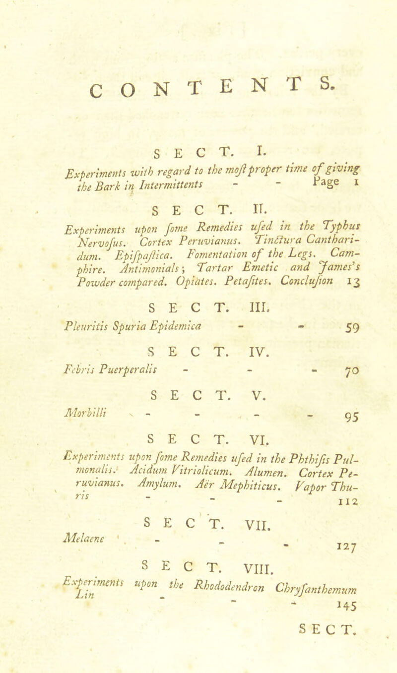 SECT. I. Experiments with regard to the moji proper tune of giving the Bark iff Intermittents - - Eage i SECT. ir. Experiments upon Jome Remedies ufed in the’ Typhus Nervofus. Cortex Peruvianas. Tinftura Canthari- dum. Epifpajlica. Fomentation of the Legs. Cam- phire. Antimonials \ Tartar Emetic and James's Powder compared. Opiates. Petaftes. Conclujion 13 SECT. III. Pleuritis Spuria Epidemica 59 s Febris Puerperalis E C T. IV. m 70 S Morbilli v - E C T. V. 95 SECT. VI, Experiments upon fome Remedies ufed in the Phthifs Rai- mondis: Acidum Vitriolicum. Alumen. Cortex Pe- ruvianas. Amylurn. Aer Mepbiticus. Vapor Thu- 112 SECT. VII. Melacne ' 127 SECT. VIII. fxpjtmmt, upon «/,, RhMondron Cbryfimbemum H5 SECT.