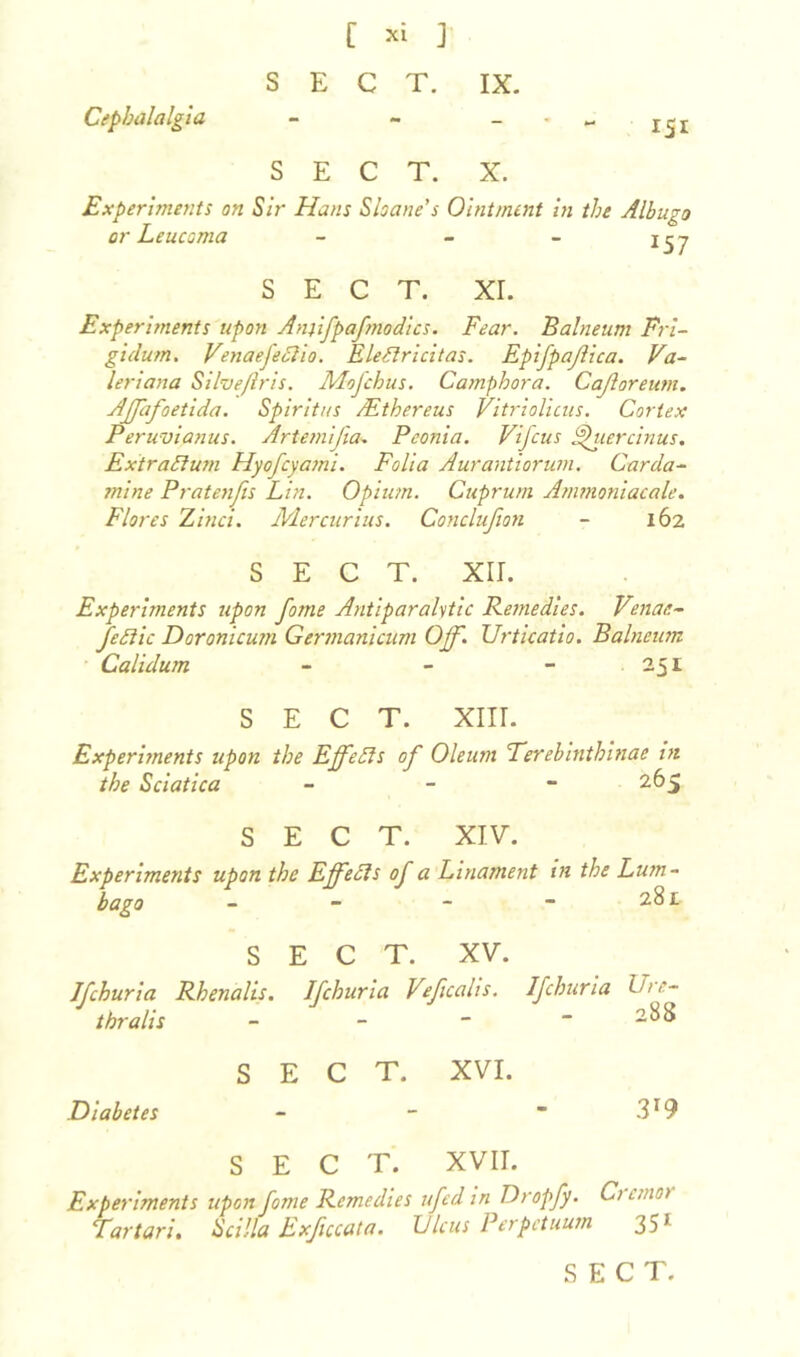 Cephalalgia rSI SECT. X. Experiments on Sir Hans Shane's Ointment in the Albugo or Leucoma - - - SECT. XI. Experiments upon Anufpafnodics. Fear. Balneum Fri- gidum. Venaefeffio. Eleftricitas. EpiJpaJlica. Va- leriana Silveftris. Mofchus. Camphora. Cajloreum. Affafoetida. Spiritus /Ethereus Vitriolicus. Cortex Peruvianas. Artemijia. Pconia. Vifcus ffuercinus. ExtraSlum Hyofcyami. Folia Aurantiorum. Garda- mine Pratenfis Lin. Opium. Cuprum Ammoniacale. Flores Zinci. Mercurius. Conclujion - 162 SECT. XII. Experiments upon fame Antiparalytic Remedies. Venae- feftic Doronicum Germanicum Off. Urticatio. Balneum Calulum - - - 251 SECT. XIII. Experiments upon the Effects of Oleum Terebintkinae in the Sciatica - 265 SECT. XIV. Experiments upon the Effects of a Linament in the Lum- bago - - - - 281 SECT. XV. Jfchuria Rhenalis. Ifchuria Veficalis. Ifchuria Ure- thra lis - - - - 288 SECT. XVI. Diabetes - - ~ 3T9 SECT. XVII. Experiments upon fome Remedies ufed in Dropfy. Ci cmo> Tar tar i. S cilia Exficcata. Ulcus Perpet uum 351