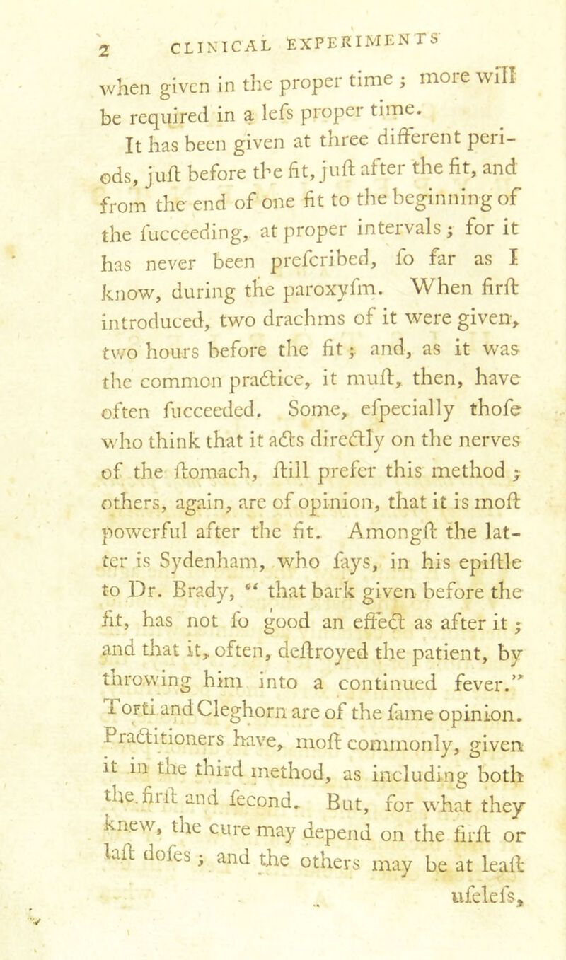 when given in the proper time ; moie will be required in a lefs proper tune. It has been given at three diffeient peii- ods, juil: before the fit, juft after the fit, and from the end of one fit to the beginning of the fucceeding, at proper intervals; for it has never been prefcribed, fo far as I know, during the paroxyfm. When firft introduced, two drachms of it were given* two hours before the fit; and, as it was the common practice, it mull, then, have often fucceeded. Some, efpecially thofe who think that it ads diredly on the nerves of the ftomach, ftill prefer this method ; others, again, are of opinion, that it is moft powerful after the fit. Amongft the lat- ter is Sydenham, who lays, in his epiftle to Dr. Brady, “ that bark given before the fit, has not fo good an effed as after it; and that it, often, deftroyed the patient, by throwing him into a continued fever.,r 1 orti and Cleghorn are of the fame opinion. Praditioners have, moft commonly, given ^ third method, as including both the. hi ft and fecond.. But, for what they Knew, tire cure may depend on the firft or fall dofes; and the others may be at leaf* ufelefs.