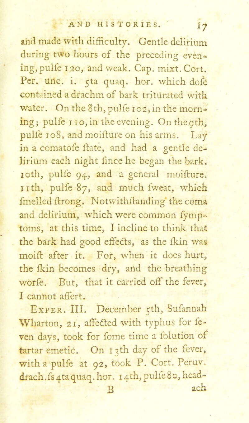 and made with difficulty. Gentle delirium during two hours of the preceding even- ing, pulfe 120, and weak. Cap. mixt.Cort. Per. uric. i. $ta. quaq. hor. which dole contained a drachm of bark triturated with water. On the 8th, pulfe 102, in the morn- ing; pulfe 110, in the evening. On the 9th, pulfe 108, and moilture on his arms. Lay in a comatofe Hate, and had a gentle de- lirium each night lince he began the bark. 10th, pulfe 94, and a general moilture. nth, pulfe 87, and much fweat, which fmelled Itrong. Notwithlfanding the coma and delirium, which were common fymp- toms, at this time, I incline to think that the bark had good effedts, as the lkin was moilt after it. For, when it does hurt, the lkin becomes dry, and the breathing worfe. But, that it carried off the fever, I cannot affiert. Exper. III. December 5th, Sufannah Wharton, 21, affedted with typhus for fe- ven days, took for fome time a folution of tartar emetic. On 13th day of the fever, with a pulfe at 92, took P. Cort. Peruv. drach.fs4taquaq. hor. 14th, pulfe 8 0, head- 13 ach