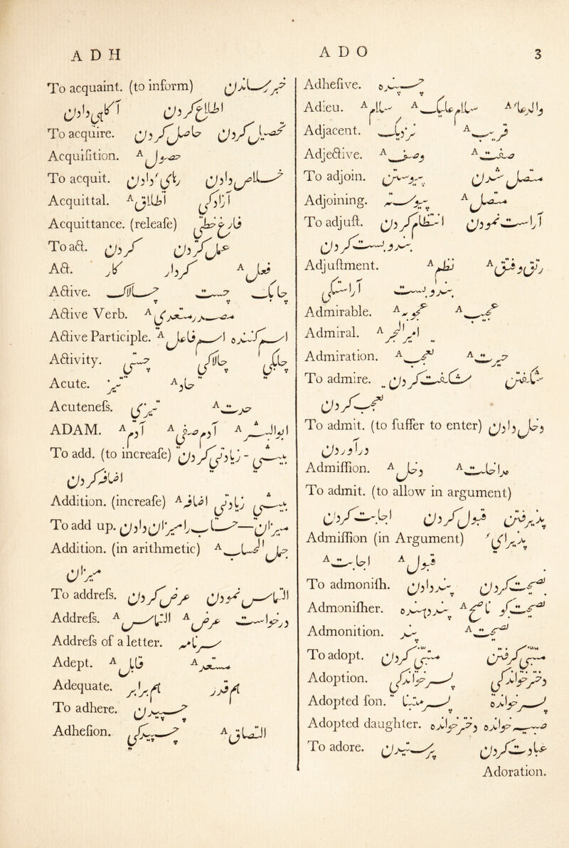 u. To acquaint, (to inform) /F To acquire. CJi/ly'^ O^AJ-T^ Acqulfition. ^ ^ To acquit. Acquittal. AjlU,! J'a Acquittance, (releafe) Toaa. ^J,/ Aa. ■ y Aaive. __/ti Aaive Verb. ^ A l*j U y ♦ y Adi ve Participle. xl Aaivity. J'y Acute. Acutenefs. iTV ) ADAM. A J r U f ■ ^• To add. (to increafe) ■  Addition, (increafe) To add up. Addition, (in arithmetic) ^. _ a'y To addrefs. 0'>y^ Addrefs. ^ ^ Addrefs of a letter. Adept. ^ LG a a Adequate. To adhere. /M w ^ - V y Adhefion. «• Jl Adheiive. Adieu. ^w^Cu^LL i / .  r Adjacent. Adjeaive. ^ To adjoin. Adjoining. A To adjuft. ^ } * «> ♦ li y * * Adjuftment. rjA) T - j ^ Admirable. ^ ^ A^' d Ah « M H ^ H ^ J Admiral. 4 H ♦ A A A ^ Admiration. ♦ ‘ Jh ^ To admire. _ CJy A ~r • To admit, (to fuffer to enter) CJ}y)h) Admiffion. To admit, (to allow in argument) (^b/^'.ei OAJ^ CA/J Admiffion (in Argument) ^ To admonilh. - Admoniffier. o^ApjS- Admonition. A T o adopt. ^ _5 A ♦♦ ** A? Adoption. Adopted fon. L*A>^ ^ c>l^ Adopted daughter. \ To adore. cA Adora