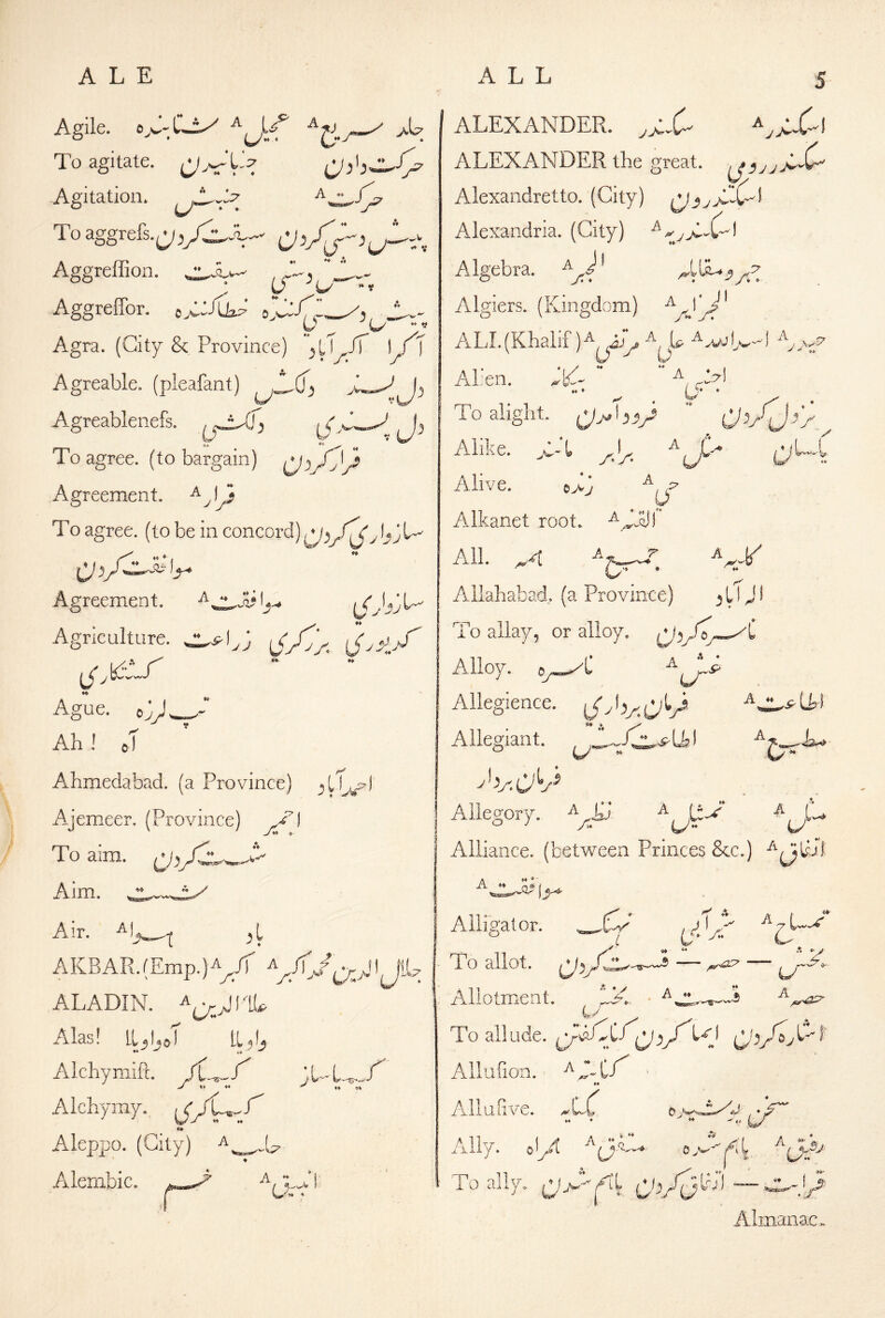 Agile. A To agitate. ,m^‘L:7 To agitate. 4^.5 Agitation, Toaggrefs.^^yC^X^^ Aggreffion. Aggreffor. Agra. (City & Province) '^U Jf ) / ) * j» j‘ Agreable. (pleafant) Agreablenefs. ^j^Cj ^ ^ To agree, (to bargain) Agreement, To agree, (to be in concord) Agreement. Agriculture. (Jv.'dV^ ^,k5ir Ague. cV' •'” Ah ! o^ Ahmedabad. (a Province) Ajemeer. (Province) To aim. (-jr Aim. Air. A K BA R. (Emp.) a^/T I JlU ALADIN. Alas! ll^l,oT LI5U V* Alchymift. A Ichymy. , / JL^ f' ♦♦ y ♦♦ ♦♦ Aleppo. (City) Alembic. A - Jl ALEXANDER. ALEXANDER the great. ^3jjj^' Alexandretto. (City) Alexandria. (City) J' Algebra, Algiers. (Kingdom) ALL(Khalif )^^ijy Al:en. JlC- A *9^) To alight. (j;A V ” 0^/j>) c-t yy- I Alike. Alive. e>3 Alkanet root. Ajjyj A.ll. ^-4 Allahabad, (a Province) 3 U J i To allay, or alloy. Alloy. Oy^C Allegience. Allegiant. Allegory. Alliance, (between Princes See.) ■^mOI Alligator. To allot. ““ Allotment. a^^ J2^ To all ude. y a (J/b^ ♦♦ Ailufion. ** AlluHve. 4^C ” ’ ** - * ' L/ Ally, ol/t aj^K To ally. Almanac.