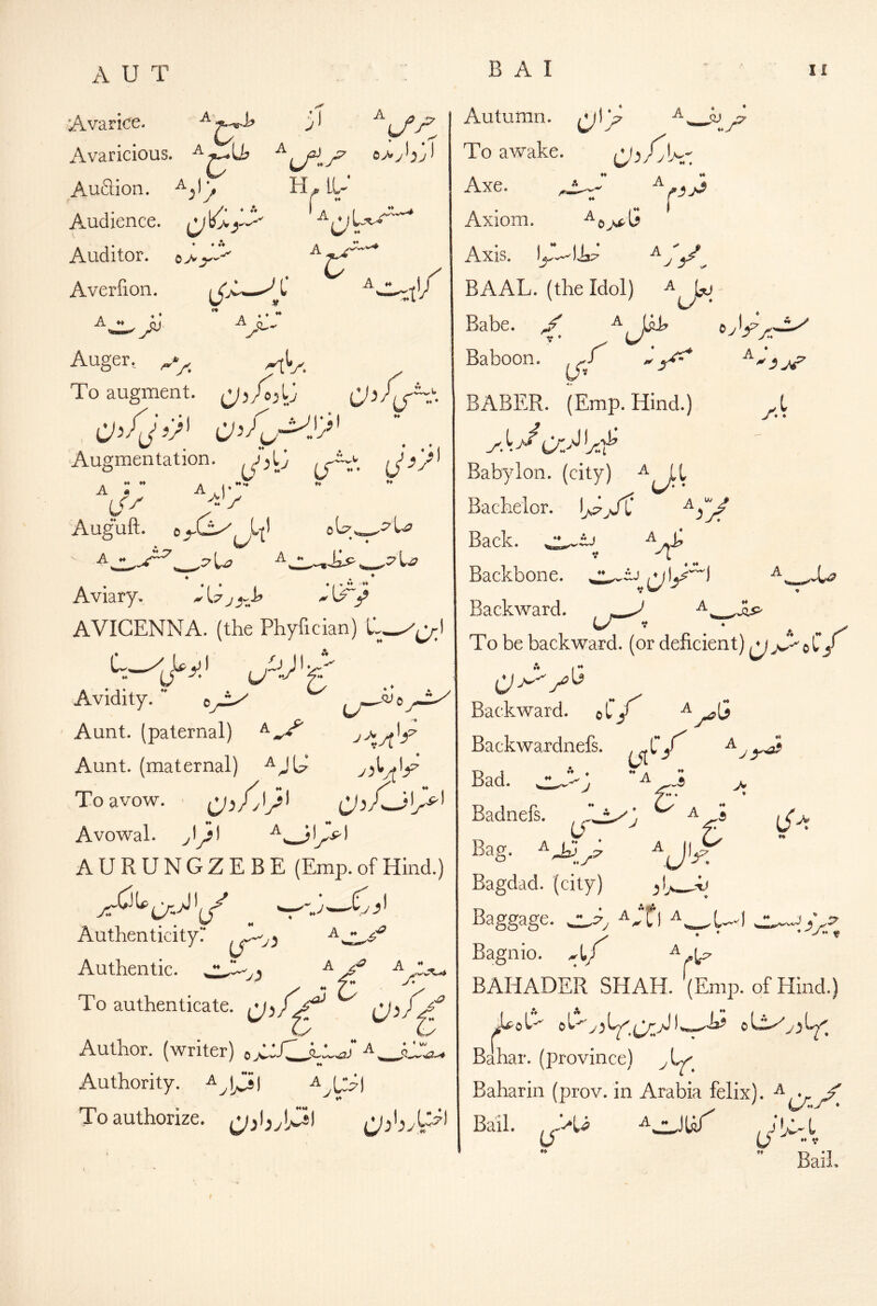 Avarice. Avaricious. AuSion. Audience, Auditor. 0>V Averlion. I A A-^Uj A^ ^ ^ V' VAt H * LU O -t'/ 'rt*'r. Auger. To augment. O’fj’)' C'=V’^.'>' , . ugmentation. Augmentat A ** ** ^>J> Aug*uft. ♦ ^ ♦ Aviary. ^wi ^ AVICENNA, (the Phyfician) I Avidity.^ Aunt, (paternal) Aunt, (maternal) To avow. • Avowal, yl^l AURUNGZEBE (Emp. of Hind.) Authenticityr Authentic. A A f. y :y * * VJ To authenticate. Author, (writer) a^^JJ^ ♦« Authority, a i^j a To authorize. Autumn. To awake. Ab/yU;-; A r Axe. ^ _ ' ♦♦ Axiom. Axis. ^ J 5^^ BAAL, (the Idol) ^ Babe. Baboon ♦ (/« r Ayish J, BABER. (Emp. Hind.) Babylon, (city) Bachelor. ij^yT V A ^ * Back. *t Backbone. Backward. To be backward, (or deficient) ^ jS^ 0 C A I Backward. oCy OW V y Backwardnefs. ^ C ♦♦a A A > ♦ y 6' J'y Bad. ^ Badnefs. A A ^ J** W ♦ Bag. ^^ .7 ^ «♦> Bagdad, (city) ,1 y ^;fi ^ vJ Bagnio, A r BAHADER SHAH. (Emp. of Hind.) Bahar. (province) Baharin (prov. in Arabia felix). Bail, A zJifif' « V Bail