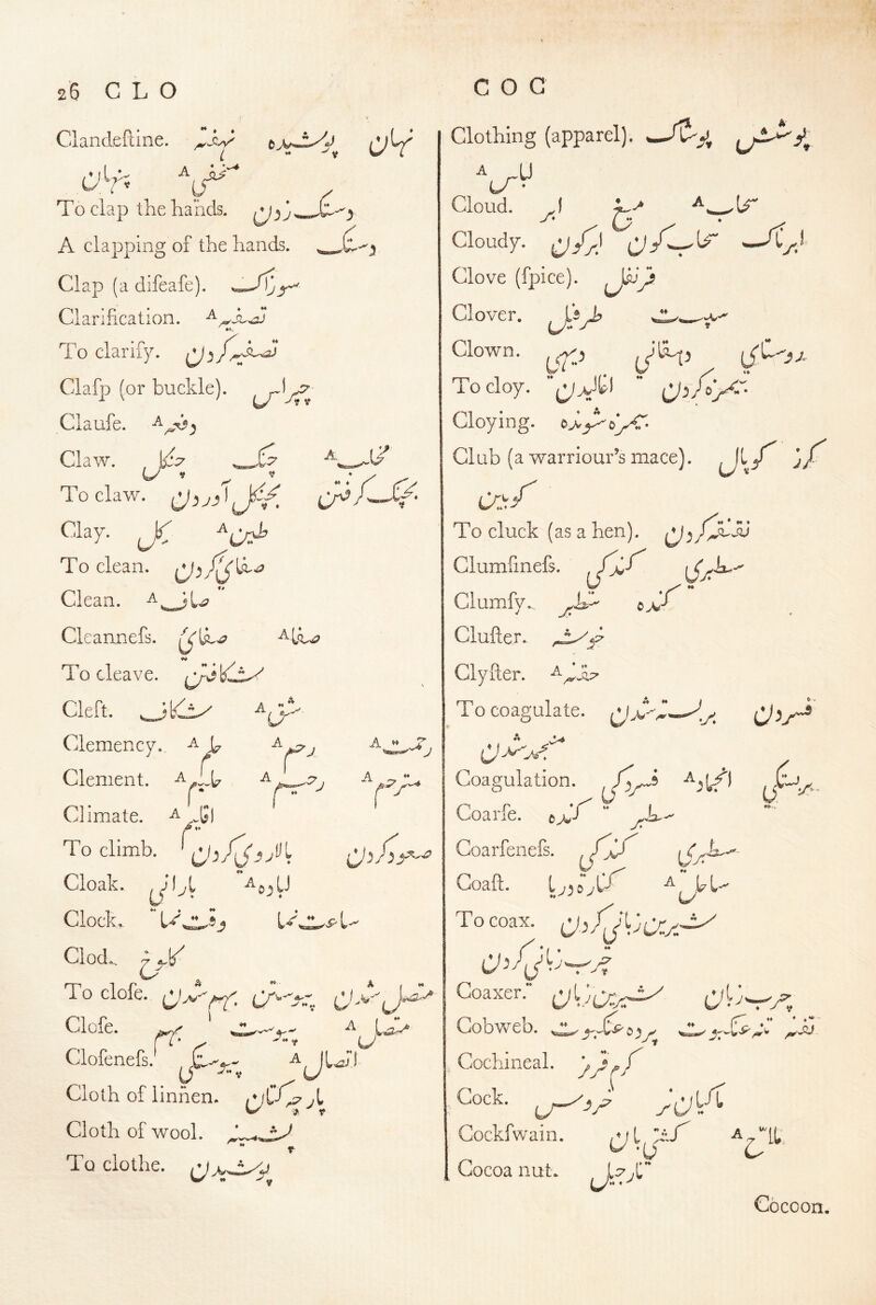 Clandeftine. e i - V To clap the hands. A clapping of the hands. Clap (a difeafe). Clarification. »»• To clarify. ^^ Clafp (or buckle), Claufe. Claw. To claw. To clean. Clean, Cleannefs. To cleave. Cleft. ^ Clemency. ^ b Clement. T; Climate. To climb, ^'3 '(J A J A ** T ■ J A j Cloak. Clocks  bd ^0^ U ♦♦ A L’ A Clod.. 7 4.1/ C/ ^ To clofe. Clcfe. ^ Clofenefs.' Cloth of linhen. /V^X^yt Cloth of wool. To clothe, Clothing (apparel). A yi-*rn*‘-*^' lA- Cloud. J* D 0^/ Cloudy. yPJl Clove (fpice). Clover, niy c.. Clown, yiCp To cloy. yUtl  Cloying. Club (a warriour’s mace). J/ T ■'C ^ ♦ • To cluck (as a hen). Clumfinefs. Ciumify.. Clufter. Clyuer. T o coagulate. ^ > Coagulation. Coarfe. © Coarfenefs. Goaft. ly^o'y To coax. b 1 Goaxer.” c> U ♦ y ^ Cobweb. e Cochineal. Cock. Gockfwain. Cocoa nut ♦.« Cocoon.