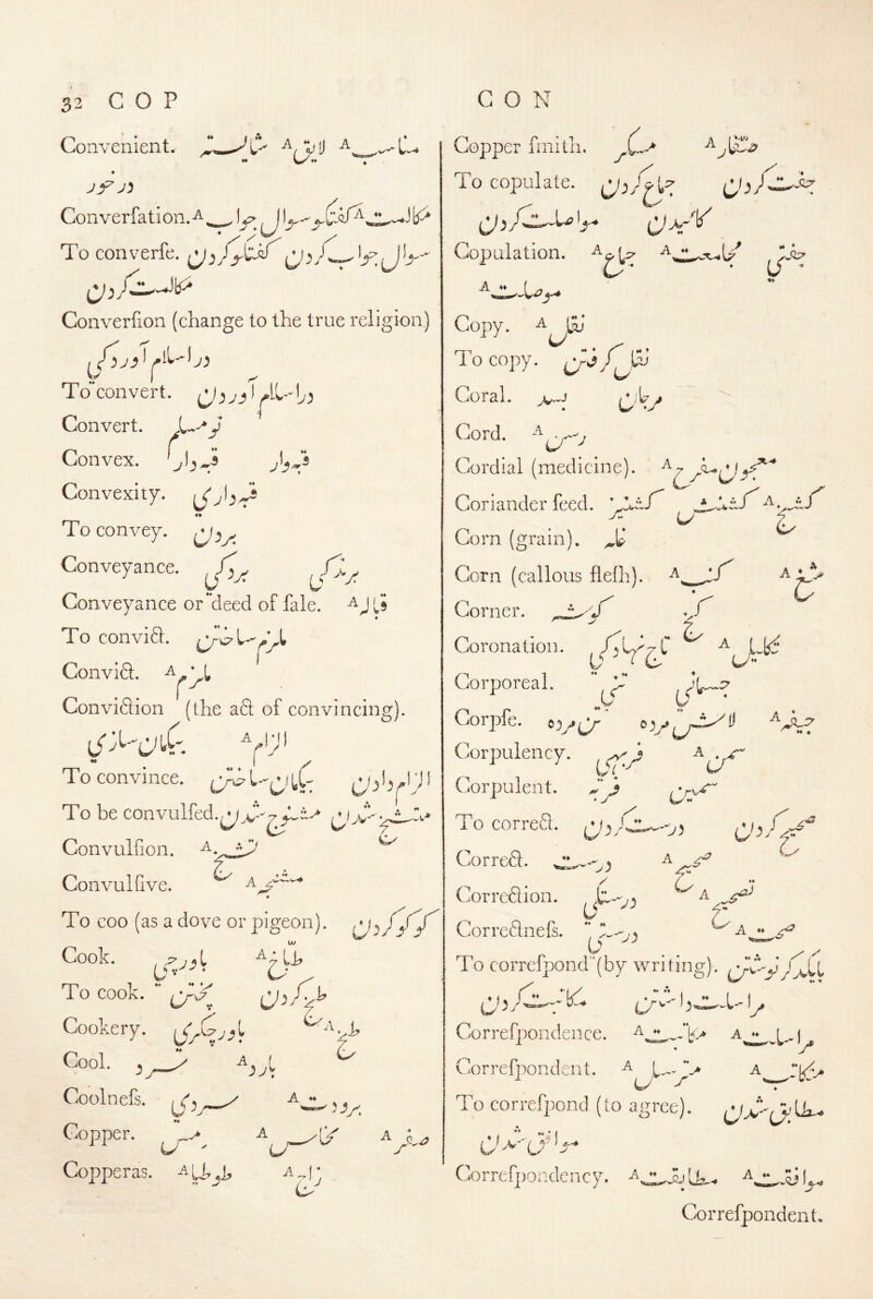 Convenient. ♦ jy j^ Converfation.^, , yj. To converfe. Converfion (change to the true religion) To convert, Convert. y Convex. ^1^3 Convexity. To convey. Conveyance. , p Conveyance or**deed of ilile. Ls To conviS. Convift. Con vision (the aft of convincing). To convince. To be convulfed.^3-^^^^ Convulfion. a. * Con vul five. r A 4 To coo (as a dove or pigeon), Uf Cook. . ^ I To cook. ** Cookery. Cool. ^ ^yt Coolnefs. L' : o A ♦♦ Copper. C/ Copperas, ^ Copper finith. b copulate. T X' Copulation, (/ .0;^ .is; Copy, To copy. Q-ifj Coral. 3^/ Cord. Cordial (medicine). Coriander feed. 'Z.tf' JyUtf^^ . ^ h Corn (grain). Corn (callous fleih). Corner. ^ Coronation. ^ ^ Lkf D ^ C> C/” 1 ***** Corporeal. Gorpfe. o')/Q' “V^/ * « 'll ^ ♦♦ ♦ j Corpulency. w ^ ■ Corpulent. To correQ. A z'*^ 4” C'' O.? 4 ^A A ♦♦ z'* A . / Correft. 4 Cor reft ion. , u Correftnefs.  C--,, / ^ y 'VOKH^ - To corref]3ond“(by writing). y ^ LA^ -5 ^y* Correfpondence. a^^^^ Gorrefpondent. ^ L..- V A r U '■r' To correfpond (to agree). 4 i A ♦* Correfpondency. Correfpond