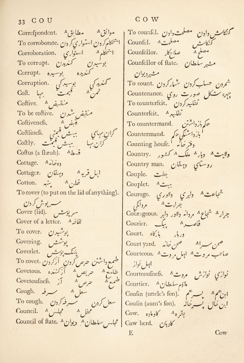 cow Correfpondent. To corroborate. i^) fA r Ok I Corroboration, To corrupt. -4^ Corrupt. 5 ^ ,r /:>:r Corruption. Coft. Coftive. ^ To be coftive. ^ jS^ Coftivenefs. ^ Coftlinefs. ^ _ *A A * Coftly. ^ * i Coftus (a flirub). Cottage. Cottager. Cotton. To cover (to put on the lid of any thing). A s 1) LiOver (lidj. Cover of a letter. ^^Lil To cover. \J Covering. ^ ♦♦ Coverlet. To covet. CjX'A Covetous. OJ^-' j r-:\ Covetoufnefs. Cough. O' I V A l-^- To cough. ,V5A > Council. ^ U * Council of ftate. To counfel. Counfel. A^^O-* Counfellor. )^7 lU? Counfellor of ftate. C''y.v.'^ To count. Qi/ Countenance. \J}J To counterfeit. ^3 Counterfeit. To countermand. Countermand. Counting houfe. y3 Country, ^ Country man. (<lV SJ «• Couple. Couplet. Courage. ^..1.^1^ ^eiv Courageous, ^_,D, ^9U“ . ■ Courier. •♦ V Court, cb^l vtv.5 Court yard. ^V* Courteous. l-jl jij Ul cy ^ Courteoufnefs. Ly~X t^^'y Courtier. Coufin (uncle’s fon). rV: Ya* Coufin (aunt’s fon). Cow. Cow herd, E Cow