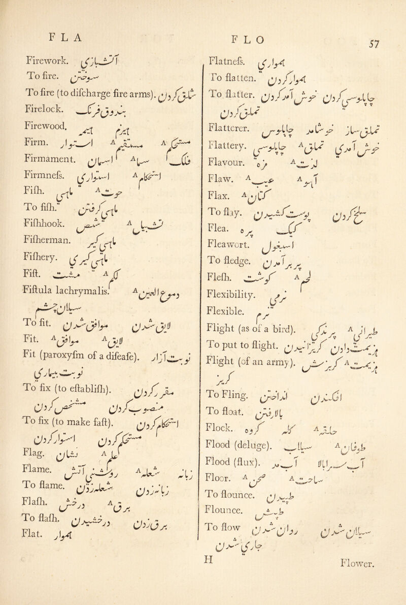 FLA FLO 57 Firework. To fire. To fire (to difcharge fire arms). Firelock. Firewood. Firm. I ” A (■jiX Firmament, ' ^1^ Firmnefs. A .. I r . ' (I> ” * I Ai? / WW Fifli. To fifli.” Fiflihook. Fiiherman. ♦ W' ♦♦ ♦♦ I Fifliery. Fill. ^ LTt L Fiftula lachrymalis. To fit. Fit. Fit (paroxyfm of a difeafe). ^ To fix (to efiablifli). To fix (to make fall). Flag. ^Uj ^ L ST • -T Flame. To flame. ** A Flafli. . *L ’ To flatten. To flaUer. I ” 'I Lp^ m C- U A f Flatterer Flattery. Flavour. j,y Flaw. ♦ ♦* Flax. To flay. 44 ^ I To fledge. Flefli. Z' Flexibility. Flexible. j [r^i tp 0 ^ Fleawort. A r Flight (as of a bird). To put to flight. Flight (of an army). A ^ * A CJ- A To flalh. Flat. A ~ O^'^Oa yit To Fling. (y^p-UI To float. Flock, o^y y Flood (deluge). Flood (flux). ^ ♦ Floor. To flounce. Flounce. To flow H M Gj T ♦♦ CJ ’dl Flower.