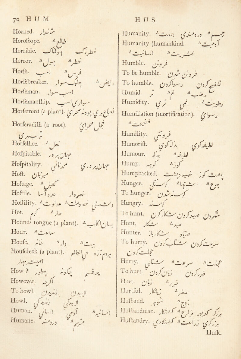 A A><, U - ^ 70 H U M Horned. Horofcope. Horrible. Horror. Horfe. , -A ; Hor febreaker. ,) Horfeman. Horfemanfliip. . _ Horfemint (a plant). iS Horferadiflr (a root). ^ [J y ^'r^y' Horfeflioe. a yj U Hofpitable. Hofpitality. ^ L V Hoft- C^l>/ “ Hofta^e. ^ Ijy Hoftile. 1-T_5 >s Hoflility. -^n.1 ^■ r^' Hot. ./ Hounds tongue (a plant), a^^^i .,p^ Hour. Ploufe. A^l A j. ^ ♦* ♦ Houfcleek (a plant). JU'I p” (.✓ A ,^t ' ** ’ However. To bowl. Howl. C Human. Humane. - 44 .=■> ♦ ♦ \ - y ♦♦ ♦♦ f U^-‘’ ^■U, M ^ t/^' ** A *♦ r *• . Vu‘1 H U S Humanity. ♦♦ Humanity (humankind. V Aj ♦« 4 a Humble. To be humble. To humble. csh V ^ ■ ‘ V ■ A .. Humid. Humidity, y ♦4 ty «> Humiliation (mortification). iVIj-'y 4 4 Humility, Humorift.  {<jCy^ 44 Humour. ^ 44 Hump, A^y Humpbacked. Hunger. jC^/ aU^.) a^ To hunger.** 44 4 Hungry, To hunt, a^A A Hunt. Hunter. A y 4 y ^ ^ ** To hurry. Hurry. , 'C-J^ ^  ^c, ^ a O' To hurt.  yXXj V ..1/ Hurt. i^‘\j Hurtful. T/L ] Huiloand. A A A yfr Hufbandman. ^tdi/A^ Hufbandry. yX:yX Huile.