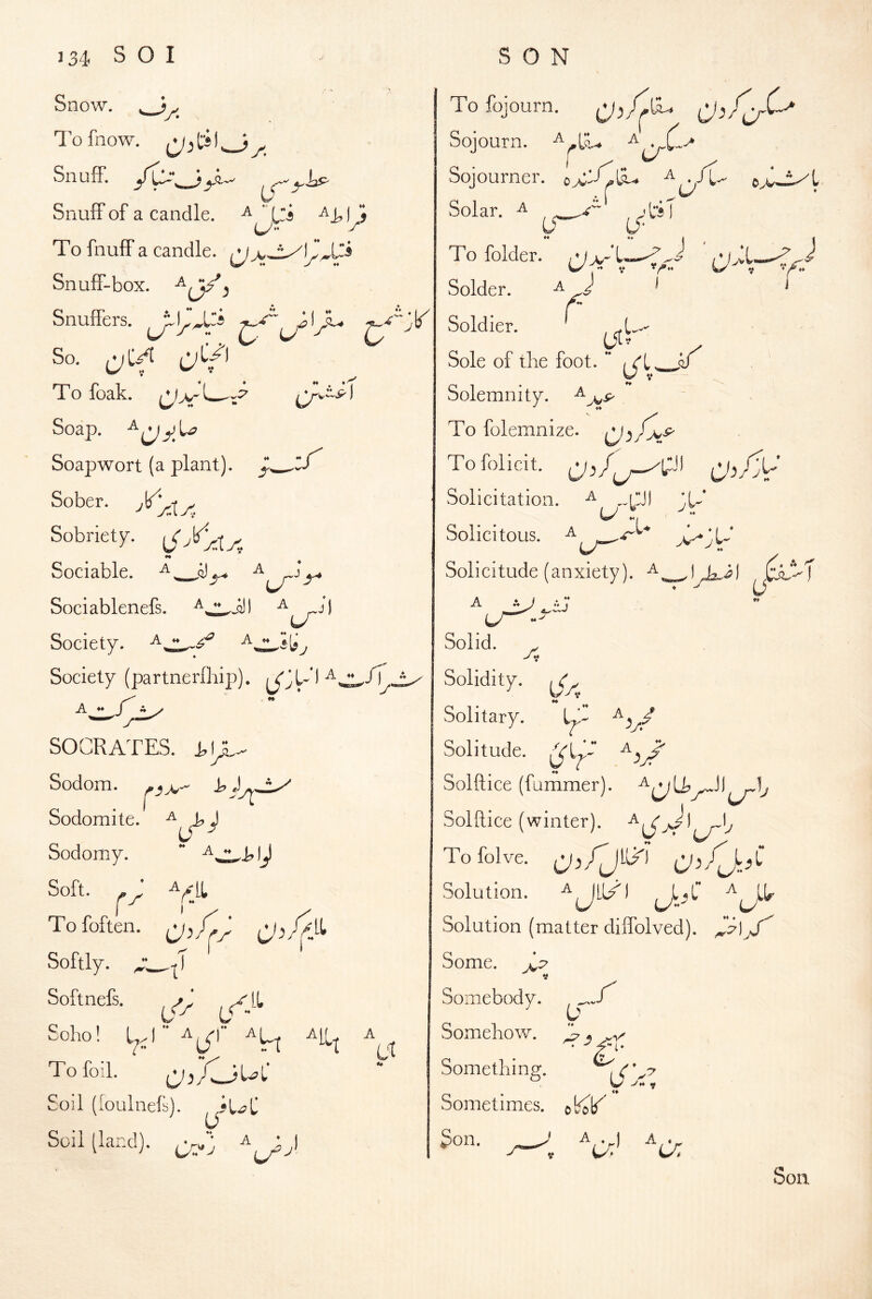 Snow. > To fnow. Sn u ff. SnufF of a candle. ly^ To fnuff a candle. ^ Snuff-box. ^ Snuffers. So. t:;C/l To foak. (^>-1 Soap, Soapwort (a plant). ZS^ Sober. Sobriety. ^ X^:Xa •« Sociable. Sociablenefs. ^ ,-^jI Society. Society (partnerfliip). J A ♦* T SOCRATES. Sodom. Sodomite, ^ Sodomy. Soft. ^ * ^/LL I ^ Tofoften. Softly. Softnefs. Soho! A[^ To foil. ,M,JUL* C oil (loulnefs). Soil (land). 0 To fojourn. ^ Sojourn. Sojourner. OyC--Cl^ Solar. ^ 'liT U‘ To folder. w . V 1 Solder. Soldier. ' .U > Sole of the foot. Solemnity. ^ j^s> To folemnize. To Solicit, rxf ^Ci\ Solicitation. ,.CJ) X- Solicitous. .r’ Solicitude (anxiety). ^ A lAi) ,XM Solid. At Solidity, Solitary. Solitude. Solftice (fammer). Solftice (winter). Tofolve. CJ^Zj-X Solution. Solution (matter dilTolved). Some. X Somebody. Somehov/. C ^ Something. Sometimes, obob^^ Son. J A . ) A « uJ u: Son