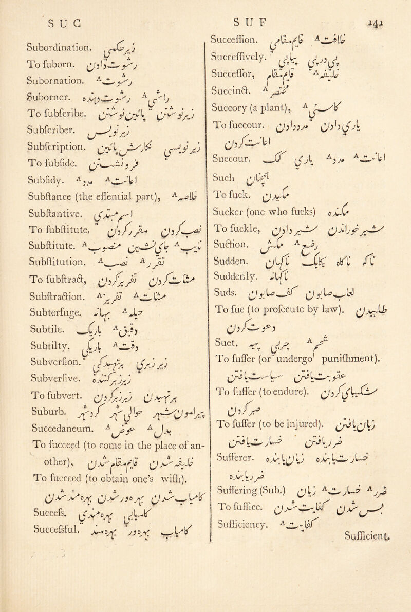sue Subordination. ^(^^3 To fuborn. y'-j Subornation. y^j Suborner. To fubferibe.  C/^^AJ Sabfcr.ber. ij— Subfeription. To fubfide. Subfidy. Subftance (the effential part), Subftantive. To fubftitute. Subftitute. ,*r\JL^.C\7 .-C Subflitution. ^ j To fubftraa, ij). Subftraftion. Subterfuge. ^*1^/; (*• L:^ L A. *! lA Subtile. ^ Subtilty. Subverfion. Subverfive. Tofubvert. C)^A S U F Succeffion. Succeffively. “ o rr «*A***i» bucceilor, J^4}^ A. , A I i; Succinft. Succory (a plant), Tofuccour. Succour. _U vL Such To fuck. Sucker (one who fucks) Tofuckle, Suflion. Sudden. Suddenly. Suds, ly y ^y To fue (to profecute by law). o> -c: Suburb. Suet. k ijA To fuifer (or' undergo puniftiment). H ♦ ♦ _ ® I Succedaneum. ^ To fucceed (to come in the place of an- other), To fucceed (to obtain one’s wilh). Succefs. To fulfer (to endure). ^ To fufFer (to be injured). Cr^ I Sufferer. © 13 o >; ^U:7 Suffering (Sub.) ^13 ^ Succefsful. U'/ To fuffice. Jyt SulTiciency. Sufficient.