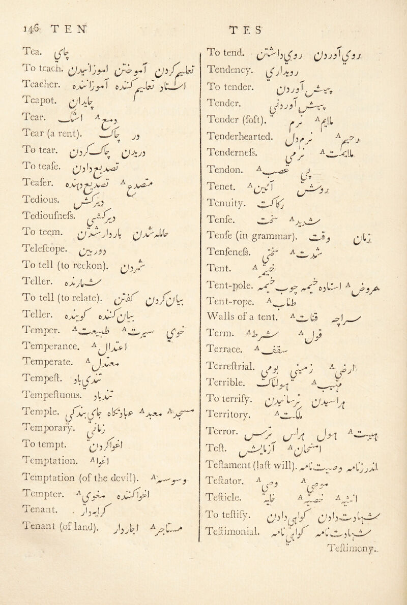 A ** 14-6^ TEN' Tco.. lo teach. Teacher. e>'iy_5-»i ^e_h) Teapot. /Vl>l7 ' Tear. .C^) Tear (a rent). a, rr^ p ♦ ^ Tedious. Tediouhiefs. To teem. Telefcope. Qyj3) To tell (to reckon), Teller. oJijl^jLy To tell (to relate). Teller. Temper. T emrperance. ^ ^ ) Temperate. TcKipeft. TempeftuoQs. Temple, ob^U Temiporary. To tempt. Temptation. Temptation (of the devil) W • . iS r A, ♦ ♦ A' Tempter. Tenant. . Tenant (of land). {J 3^-^ OyW- T E S' To tend. ^ r-iT-« ** Tendency. ** To tender. Tender. Tender (foft). A r .V Tenderhearted. Tendernefs. Tendon. ,) Tenet. A^yf Tenuity, ♦i-' Tenfe. ^ Tenfe ( in grammar). Tenfenefs. T ^ ♦» U '**' Tent. ^ h:? .B O^j. Tent-pole, ^ j, Tent-rope. Walls of a tent. Term. T e r race. ^ Terreftrial. oy Lf” ^ U Terrible. To terrify. Territory. a_ •. (j_ Alt Terror. I A « C  Teft. Teftament (laft will). Teftator. a ... a Tefticle. Toteftify. (ybSjfj'y Tellimonial. _*l',''j/ TeRiiiiony.. ci; A « *) ♦ ^ f f A