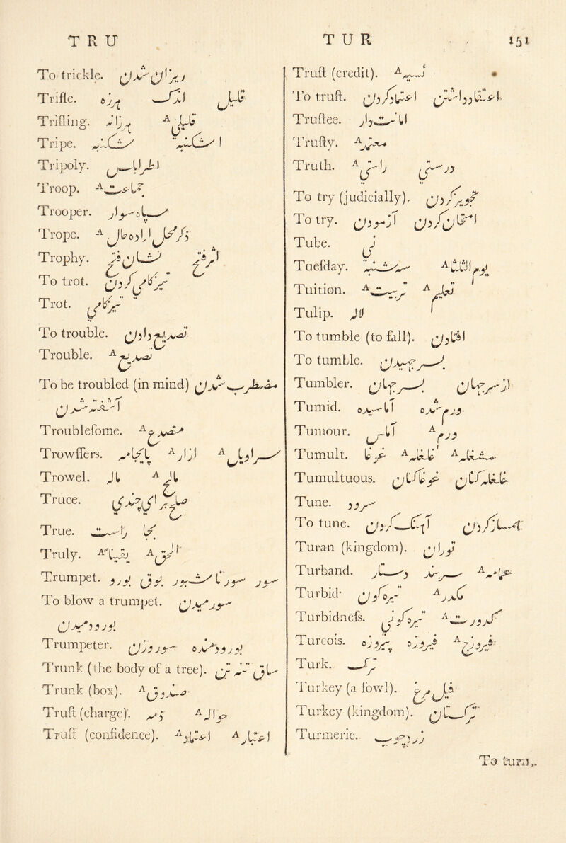 To trickle. Trifle. >—/>) Trifling. )C. *r V,[ u A ( (T ^ A . “ * Cix) 1 np Tripoly. , kay Troop. Trooper. ^ Trope. * Trophy. To trot. Trot-  To trouble. Trouble, To be troubled (in mind) ^jC A ♦♦ • A ^ Troublefome. TrowlTers. Trowel. Jl Truce. I .* .w^ ✓yh^ & h^' Cy True. 7 L/ Truly. ^XSv ~Jf- U c 7> Trurapet. Jy_ To blow a trumpet. Trumpeter, o>3j»y^l Trunk (the body of a tree). ^ Trunk (box). Truft (charge)'. ^  (ji. ^' j' Truft (confidence), Truft (credit). • To truft. Truftee. T rufty. Truth. ♦♦ To try (judicially). (jA/.i? To try. Tube. Tuefday. ♦ A Tuition. •• V r I ‘ Tulip. JD To tumble (to fall), To tumble, Tumbler, Tumid, ♦♦ Tumour. 11 a fy3 r- Tumult. T umultuous. ^ T une. _5 To tune. Turan (kingdom), ^d^y Turband. Turbid* Turbidnefs. j J^A P ^ •. A ♦» ^ A Turcois. bo <1 Turk. r hurkey (a fowl). rurkey (kingdom). q CL.^^' r urmeric,. 5 jj To turn..