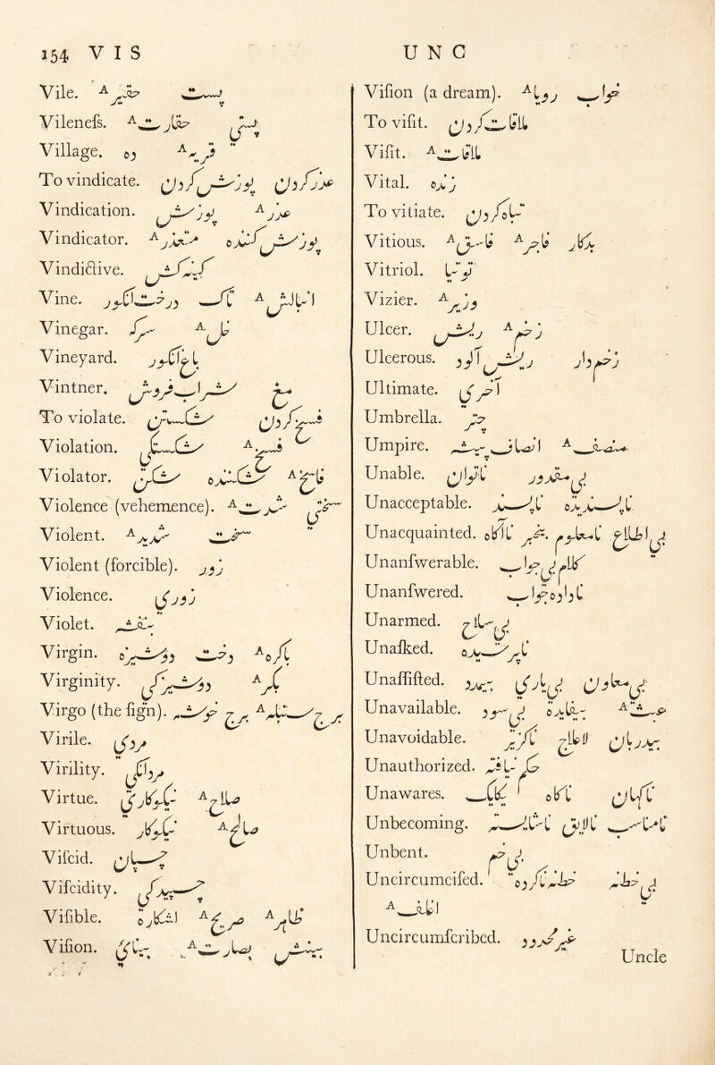 Vile. ' A Vilenefs. } **J (/% (/■ Village. 6-, To vindicate, CJ Vindication, ^ jj^ Vindicator. ^ Vindiftive. Vine. /L ^ ^Jt-I Vinegar. Vineyard. Vintner. To violate. /C. ‘ Violation. Violator. o>v-CL^ Violence (vehemence). jS^ Violent. Violent (forcible), Violence. Violet, Virgin. _ Virginity. Virgo (the fign). y,_ Virile. Virility.  ^ Virtue. ** / / • ^ ! Virtuous. Vifcid. vifcidity. Viflble. ^yj Vifion. ^ X A ( A A t‘ 4 ,f^' .bl I j'i^j * ♦ »* * Vifion (a dream), Tovifit. Vifit. ^^li'LL Vital. Zj To vitiate, ^^/ot Vitious. Vitriol. ZX ♦♦ ^ Vizier. Ulcer. ^f^'j Ulcerous. , J) , Ultimate. Umbrella. -A V Umpire. ^ iZ I J. ** V Unable. (ylyC Unacceptable. ^L' * ** * Unacquainted, ©blf Unanfwerable. J * I Unanfwered. Unarmed. &{/■ . Unafl^ed. A M Unaffifted. Unavailable, e>lh' _& U'.  • Unavoidable. jiyi' yilD .(2' ore ^urC- Unauthorized, - ” r I « (V M * ’ ( * . U* Unawares. ^ Unbecoming. Unbent. Uncircumcifed Uncircumferibed. jZ Unc 4