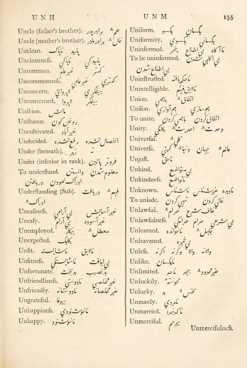 A Uncle (father’s brother). ^ Uncle (nciotlier’s brother), Uricldan. /CC V ** V Uncleannefs. , /Lt' , U ’ (j  V ^ Uncommon. .J lC* 1 Uncommonnefs. Unconcern. \S''i4 ♦♦ Unconcerned. L.tl Unftion. Unftuous. Uncultivated. ^ L U-p ^ • y« Undecided, e 7 Under (beneath). ^ ^ Under (inferior in rank). Cc/L rV To underftand. Underftanding (Sub). A ‘r’ Uneafinefs. Uneafy. Unemployed. ■* UnexpeSed. ,Cb^ Unfit. ^ H Unfitnefs. y Unfortunate. C/' U ::JU > ♦ *♦ ) _/V Unfriendlinefs. Unfriendly. bU-_jjC VUa-l/ Ungrateful. Unhappinefs. Unhappy. ^ C Uniform. Uniformity. Uninformed, To be uninformed. Uninftrufted. C^i T. Unintelligible. T T • .-I ^ A ^ I ♦ Union. Unifon. To unite. “ Unity. ^(TtC Univerfair ^ ^ Univerfe. j/ ♦ I H Unjuft. Unkind. Unkindnefs. ly L* Unknown. u U To unlade. Unlawful. ^ Unlawfulnefs. Unlearned. o>I^C ♦ Unleavened. ^ Unlefs. /T Unlike. ^L-^CC Unlimited. C >e“ Unluckily. Unlucky. 7. ^ ij^ Unmanly. l/v^' Unmarried. iVVt' Unmerciful.