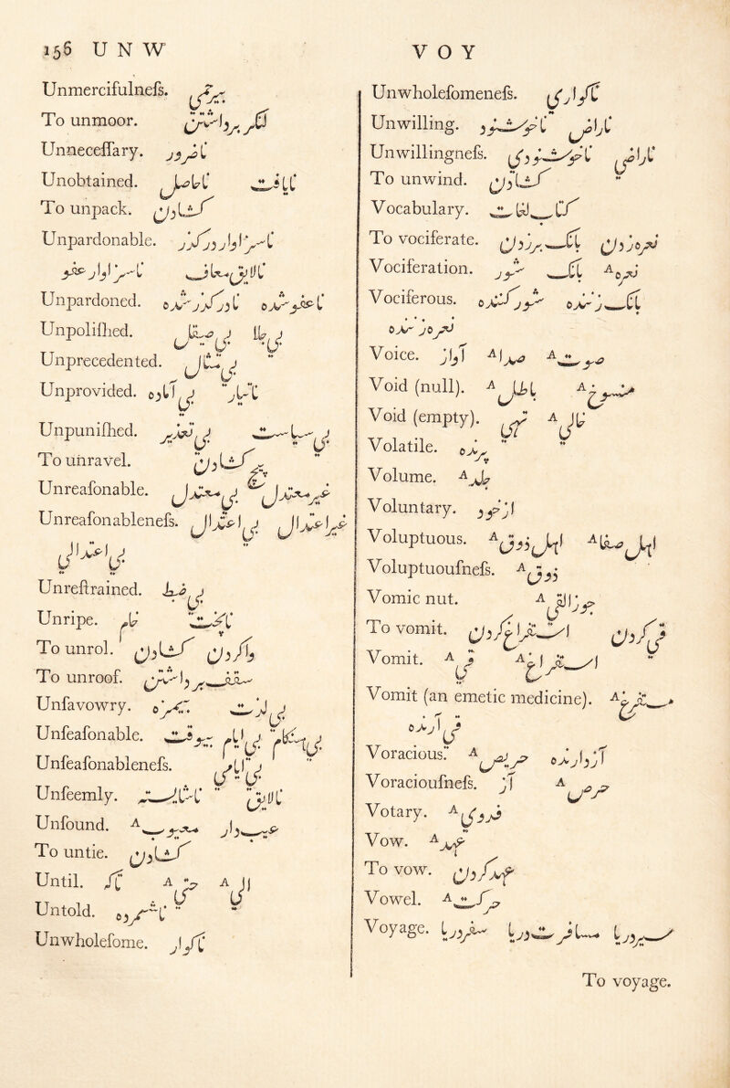 ♦♦♦♦♦♦ I 3 155 U N W Unmercifulnefs. To unmoor. UnnecelTary. Unobtained. To unpack. Unpardonable. Unpardoned. UnpoliOied. , j ” L^* Unprecedented. jC j Unprovided. 0UC ♦♦ Unpunillied. J To unravel. lVjU/ Unreafonable. Unreafonablenefs. JU.^) '0^ V O Y Unwholefomenefs. Unwilling. Unwillingnefs. JI^L’ To unwind, Vocabulary. ♦ ToTOciferate.  ■' ■■ a^' _ri 0^ J ♦ ♦. A ♦♦ ^ ■^1 A ‘ Unreftrained. « Unripe, Tounrol. To unroof. Unfavowry. Unfeafonable. .U, a ^ r«(j* r T(j: Unfeafonablenefs. /tf ^ U ** (J‘ Vociferation. Vociferous. © ♦ • ♦ ‘ OA/- yO Voice. jljT ^1^.^ Void (null). Void (empty). ^ Volatile. e> J ^ Volume. Voluntary, Voluptuous. Voluptuoufnefs. Vomic nut. a To vomit. Ijc3l Vomit. Unfeemly. ^ Unfound. ^ ♦♦ / ♦ ♦♦ UL . jh' To untie. Until. /i A A J) Untold. ■■ Unwholefome. ,1A J J ^ ■li Vomit (an emetic medicine), a’ 5 • T  Voracious: c>^leT Voracioufnefs. ^ Votary. Vow. ^ To vow. Vowel. A^/^ Voyage. To voyage. V* t