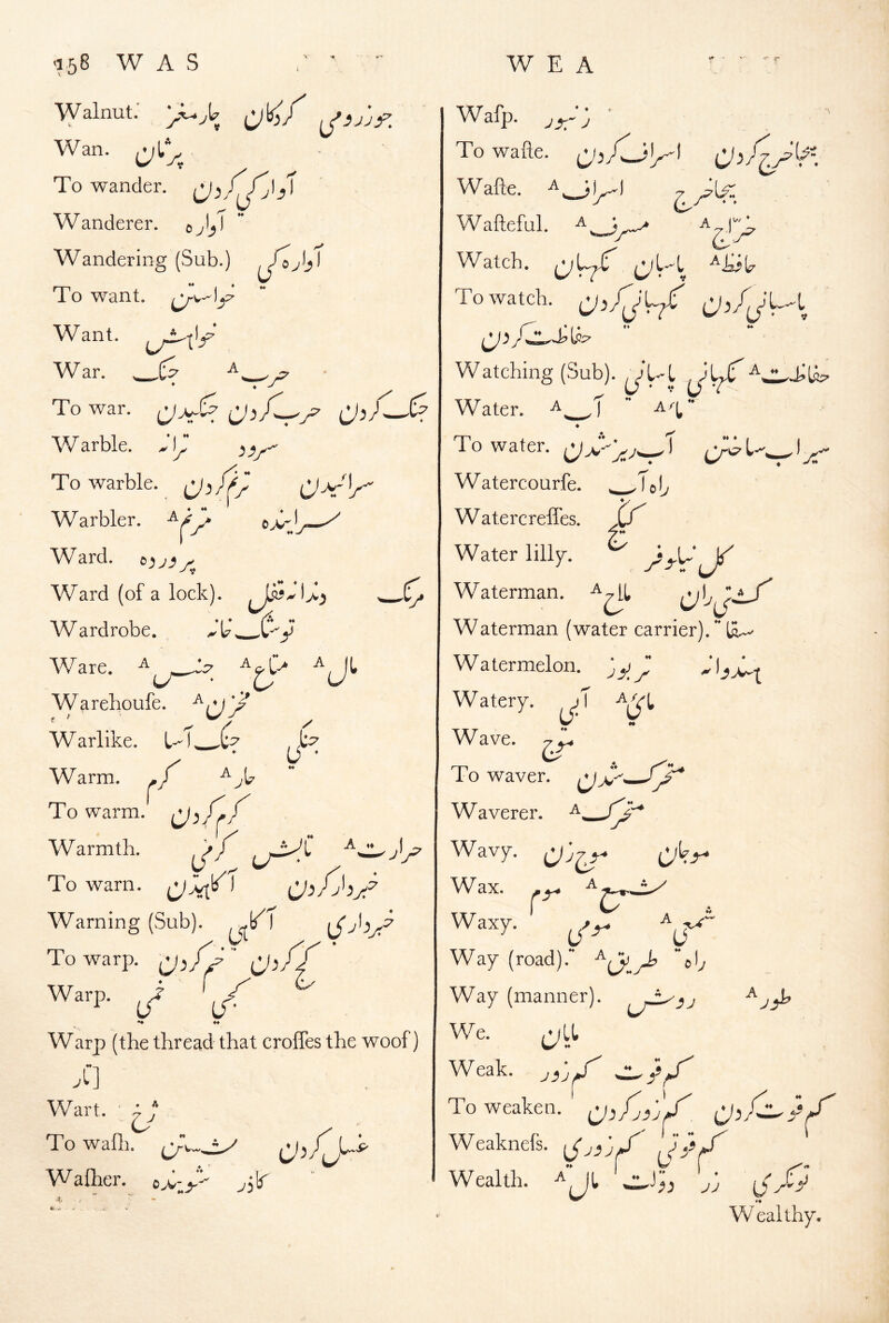 -158 WAS • ■ '■ Walnut: Wan. To wander. Wanderer. Wandering (Sub.) To want, Want. ^ War. To war. C'jXJ^ J,T cAt'^’ W arble. ^ jy- y/^ ♦ * I o-'' To warble. ^^ /|4^^ Warbler, Ward. Ward (of a lock). Wardrobe. Ware. ^ Warehoufe. £ U * I W arlike. L--1 Warm, To warm. Warmth. To warn. Warning (Sub). ^I To warp. ijs Warp, ^i’ ^ ♦♦ Warp (the thread that crolTes the woof) Wart. ' ^ To wafli. ♦ ♦ *i t>M,y Waflier. ;lr W E A JX~ J ■7 S[^ Wafp. To wafte. Wafte. Wafteful. A Watch. (j;Uy To watch. Ji/jL/ Watching (Sub). ^'l-L . \ Water. A^f  a/;,* ♦ To water. Watercourfe. ^Tojy Watercreffes. jy Water lill^. ^ , cy’v Waterman (water carrier). La. Watermelon, jy^ Watery. <j' VI Wave. To waver. Waverer. W av7. Wax. Waterman. ;i -c>- Waxy. r- Way (road) • V-> Way (manner), We. Weak. yix ‘ To weaken, ' j ■j' Weaknefs. \Jj3jff / Wealth. Aj^^j:. ••, * ♦ jj ij Wealthy,