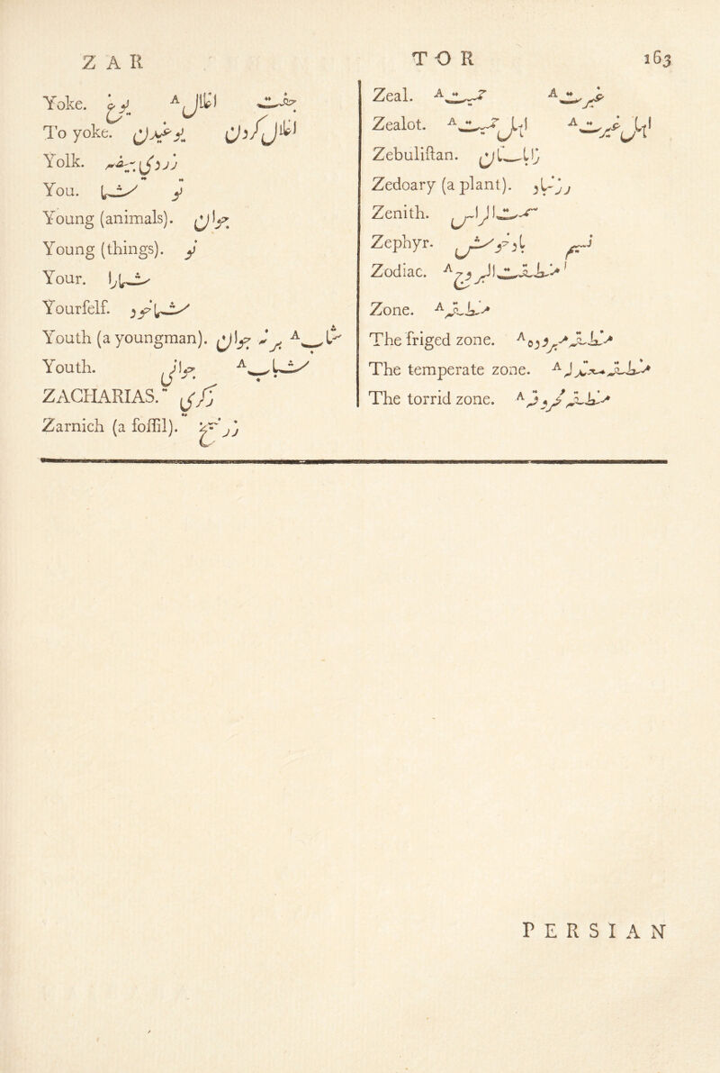 ^J3P’ Yoke. ^y. . . I'o yoke, Yolk. ♦* M You. y Y^oung (animals). Young (things), y Your. Yourfelf. ;5 y Y^outh (ayoungman). ^1^:^ Y^outh. ZAGHARIAS. d- Zarnich (a foffil). ^ 03 L- T O R Zeal. A - Zealot. L-fl u L Zebuliftan. Vj Zedoary (a plant). ^\-jj Zenith. U' jr Zephyr. ^ Zodiac. ’ Zone, The friged zone. ^ The temperate zone. The torrid zone. y/ PERSIAN