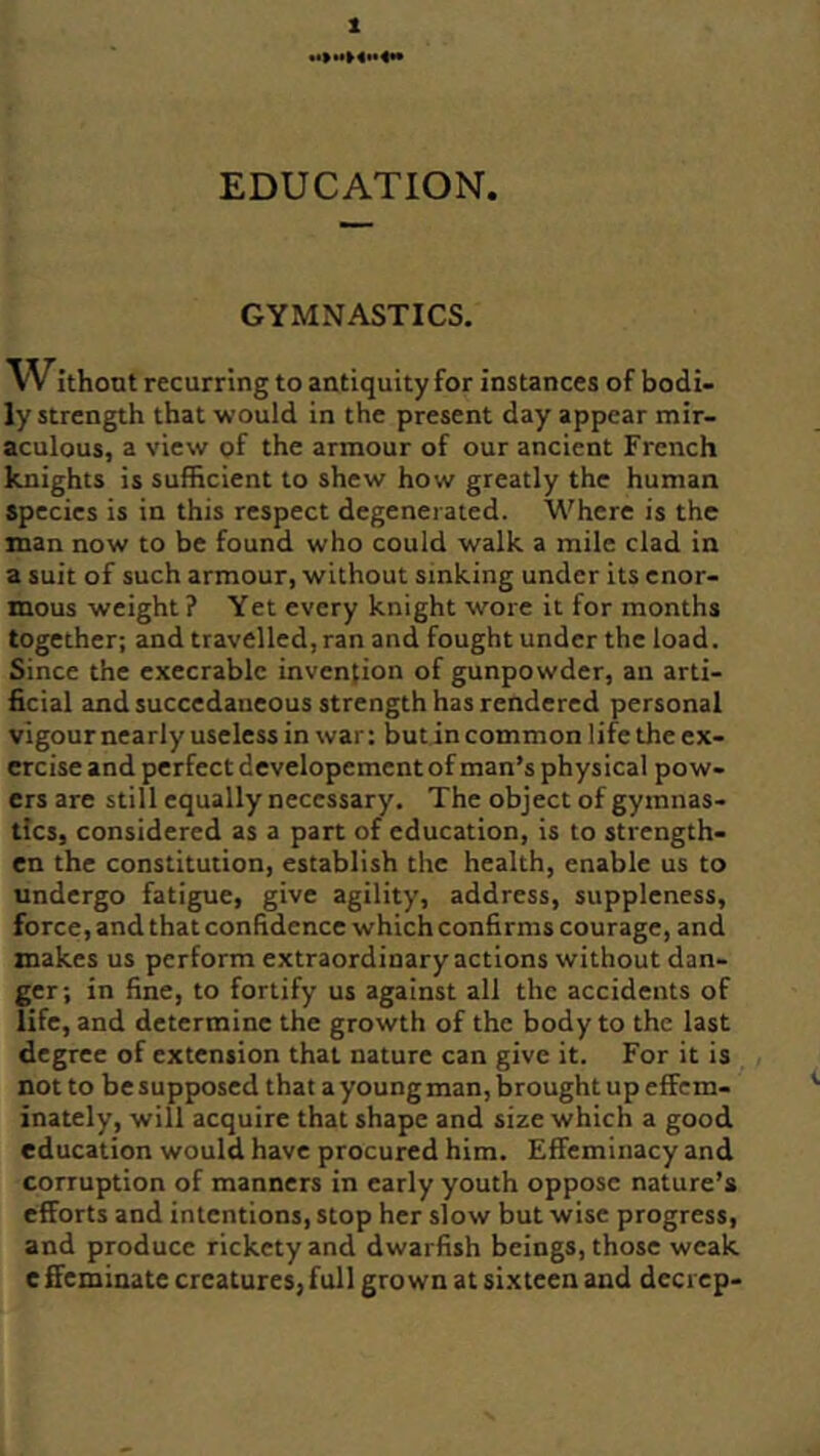 t EDUCATION. GYMNASTICS. Withont recurring to antiquity for instances of bodi- ly strength that would in the present day appear mir- aculous, a view gf the armour of our ancient French knights is sufficient to shew how greatly the human Species is in this respect degenerated. Where is the man now to be found who could walk a mile clad in a suit of such armour, without sinking under its enor- mous weight ? Yet every knight wore it for months together; and travelled, ran and fought under the load. Since the execrable invention of gunpowder, an arti- ficial and succedaneous strength has rendered personal vigour nearly useless in war: but in common life the ex- ercise and perfect developement of man’s physical pow- ers are still equally necessary. The object of gymnas- tics, considered as a part of education, is to strength- en the constitution, establish the health, enable us to undergo fatigue, give agility, address, suppleness, force, and that confidence which confirms courage, and makes us perform extraordinary actions without dan- ger; in fine, to fortify us against all the accidents of life, and determine the growth of the body to the last degree of extension that nature can give it. For it is not to be supposed that a young man, brought up effem- inately, will acquire that shape and size which a good education would have procured him. Effeminacy and corruption of manners in early youth oppose nature’s efforts and intentions, stop her slow but wise progress, and produce rickety and dwarfish beings, those weak effeminate creatures,full grown at sixteen and decrep-