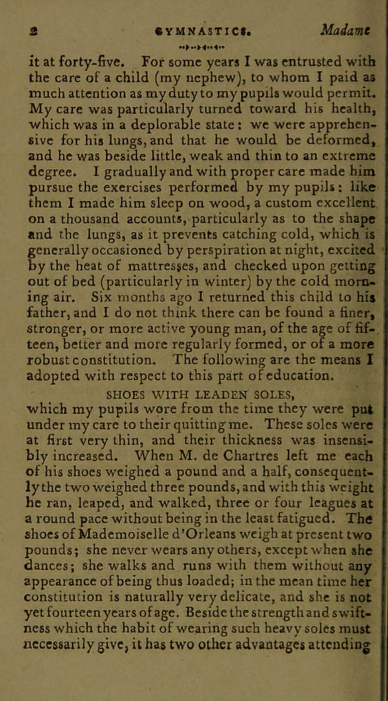 it at forty-five. For some years I was entrusted with the care of a child (my nephew), to whom I paid as much attention as my duty to my pupils would permit. My care was particularly turned toward his health, which was in a deplorable state: we were apprehen- sive for his lungs, and that he would be deformed, and he was beside little, weak and thin to an extreme degree. I gradually and with proper care made him pursue the exercises performed by my pupils: like them I made him sleep on wood, a custom excellent on a thousand accounts, particularly as to the shape and the lungs, as it prevents catching cold, which is generally occasioned by perspiration at night, excited by the heat of mattresses, and checked upon getting out of bed (particularly in winter) by the cold morn- ing air. Six months ago I returned this child to hit father, and I do not think there can be found a finer, stronger, or more active young man, of the age of fif- teen, better and more regularly formed, or of a more robust constitution. The following are the means I adopted with respect to this part of education, SHOES WITH LEADEN SOLES, which my pupils wore from the time they were put under my care to their quitting me. These soles were at first very thin, and their thickness was insensi- bly increased. When M. de Chartres left me each of his shoes weighed a pound and a half, consequent- ly the two weighed three pounds, and with this weight he ran, leaped, and walked, three or four leagues at a round pace without being in the least fatigued. The shoes of Mademoiselle d’Orleans weigh at present two pounds; she never wears any others, except when she dances; she walks and runs with them without any appearance of being thus loaded; in the mean time her constitution is naturally very delicate, and she is not yet fourteen years of age. Beside the strength and swift- ness which the habit of wearing sucb heavy soles must necessarily give, it has two other advantages attending