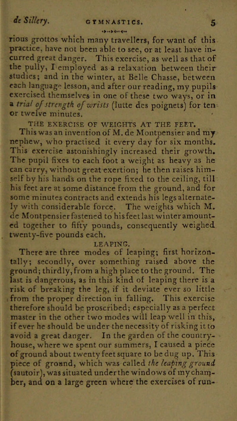 rious grottos which many travellers, for want of this practice, have not been able to see, or at least have in- curred great danger. This exercise, as well as that of the pully, I employed as a relaxation between their studies; and in the winter, at Belle Chasse, between each language lesson, and after our reading, my pupils e.xcrcised themselves in one of these two ways, or in a trial of strength of wrists (lutte dcs poignets) for ten or twelve minutes. THE E.XERCISE OF WEIGHTS AT THE FEET. This was an invention of M. de Montpensier and my nephew, who practised it every day for six months. This exercise astonishingly increased their growth. The pupil fixes to each foot a weight as heavy as he can carry, without great exertion; he then raises him- self by his hands on the rope fixed to the ceiling, till his feet are at some distance from the ground, and for some minutes contracts and extends his legs alternate- ly with considerable force. The weights which M. de Montpensierfastened to hisfcetlasi winteramount- ed together to fifty pounds, consequently weighed twenty-five pounds each. LEAPING. There are three modes of leaping; first horizon- tally; secondly, over something raised above the ground; thirdly,from a high place to the ground. The last is dangerous, as in this kind of leaping there is a risk of breaking the leg, if it deviate ever so little from the proper direction in falling. This exercise therefore should be proscribed; especially as a perfect master in the other two modes will leap well in this, if ever he should be under the necessity of risking it to avoid a great danger. In the garden of the country- house, where we spent our summers, I caused a piece of ground about twenty feet square to be dug up. This piece of groand, which was called the leaping ground (sautoirl, was situated underthe windows of my chanj- ber, and on a large green where the c.xerciscs of run-