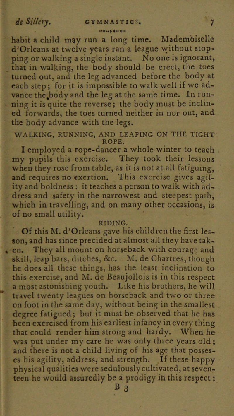 habit a child, may run a long time. Mademoiselle d’Orleans at twelve years ran a league without stop- ping or walking a single instant. No one is ignorant, that in walking, the body should be erect, the toes turned out, and the leg advanced before the body at each step; for it is impossible to walk well if we ad- vance the.body and the leg at the same time. In run- ning it is quite the reverse; the body must be inclin- ed forwards, the toes turned neither in nor out, and the body advance with the legs. WALKING, RUNNING, AND LEAPING ON THE TIGHT ROPE. I employed a rope-dancer a whole winter to teach my pupils this exercise. They took their lessons when they rose from table, as it is not at all fatiguing, and requires no exertion. This exercise gives agil- ity and boldness ; it teaches a person to walk with ad- dress and safety in the narrowest and steepest path, which in travelling, and on many other occasions, is of no small utility. RIDING. Of this M. d’Orleans gave his children the first les- son, and has since precided at almost all they have tak- , cn. They all mount on horseback with courage and skill, leap bars, ditches, &c. M. de Chartres, though he does all these things, has the least inclination to this exercise, and M. de Beaujollois is in this respect a most astonishing youth. Like his brothers, he will travel twenty leagues on horseback and two or three on foot in the same day, without being in the smallest degree fatigued; but it must be observed that he has been exercised from his earliest infancy in every thing that could render him strong and hardy. When he was put under my care he was only three years old; and there is not a child living of his age that posses- es his agility, address, and strength. If these happy physical qualities were sedulously cultivated, at seven- teen he would assuredly be a prodigy in this respect;