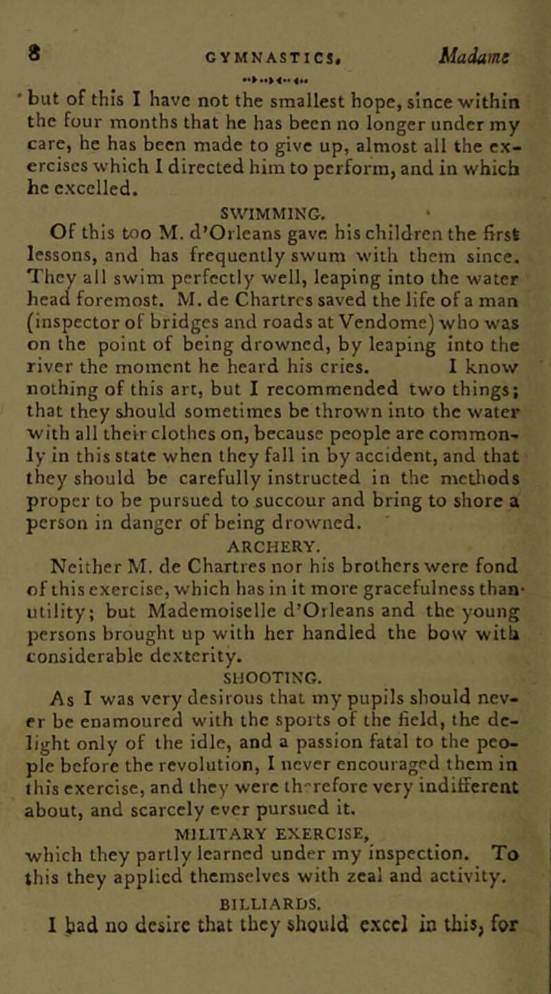 ' but of this I have not the smallest hope, since within the four months that he has been no longer under my care, he has been made to give up, almost all the ex- ercises which 1 directed him to perform, and in which he excelled. SWIMMING. Of this too M. d’Orleans gave his children the first lessons, and has frequently swum with them since. They all swim perfectly well, leaping into the water head foremost. M. de Chartres saved the life of a man (inspector of bridges and roads at Vendome) who was on the point of being drowned, by leaping into the river the moment he heard his cries. I know nothing of this art, but I recommended two things; that they should sometimes be thrown into the water with all their clothes on, because people are common- ly in this state when they fall in by accident, and that they should be carefully instructed in the metliods proper to be pursued to succour and bring to shore a person in danger of being drowned. ARCHERY. Neither M. de Chartres nor his brothers were fond of this exercise, which has in it more gracefulness than’ utility; but Mademoiselle d’Oileans and the young persons brought up with her handled the bow with considerable dc,\tcrlty. SHOOTING. As I was very desirous that my pupils should nev- er be enamoured with the sports of the field, the de- light only of the idle, and a passion fatal to the peo- ple before the revolution, I never encouraged them in this exercise, and they were th-refore very inditferent about, and scarcely ever pursued it. MILITARY EXERCISE, which they partly learned under my inspection. To this they applied themselves with zeal and activity. BILLIARDS. 1 bad no desire that they should e.xcel in this, for