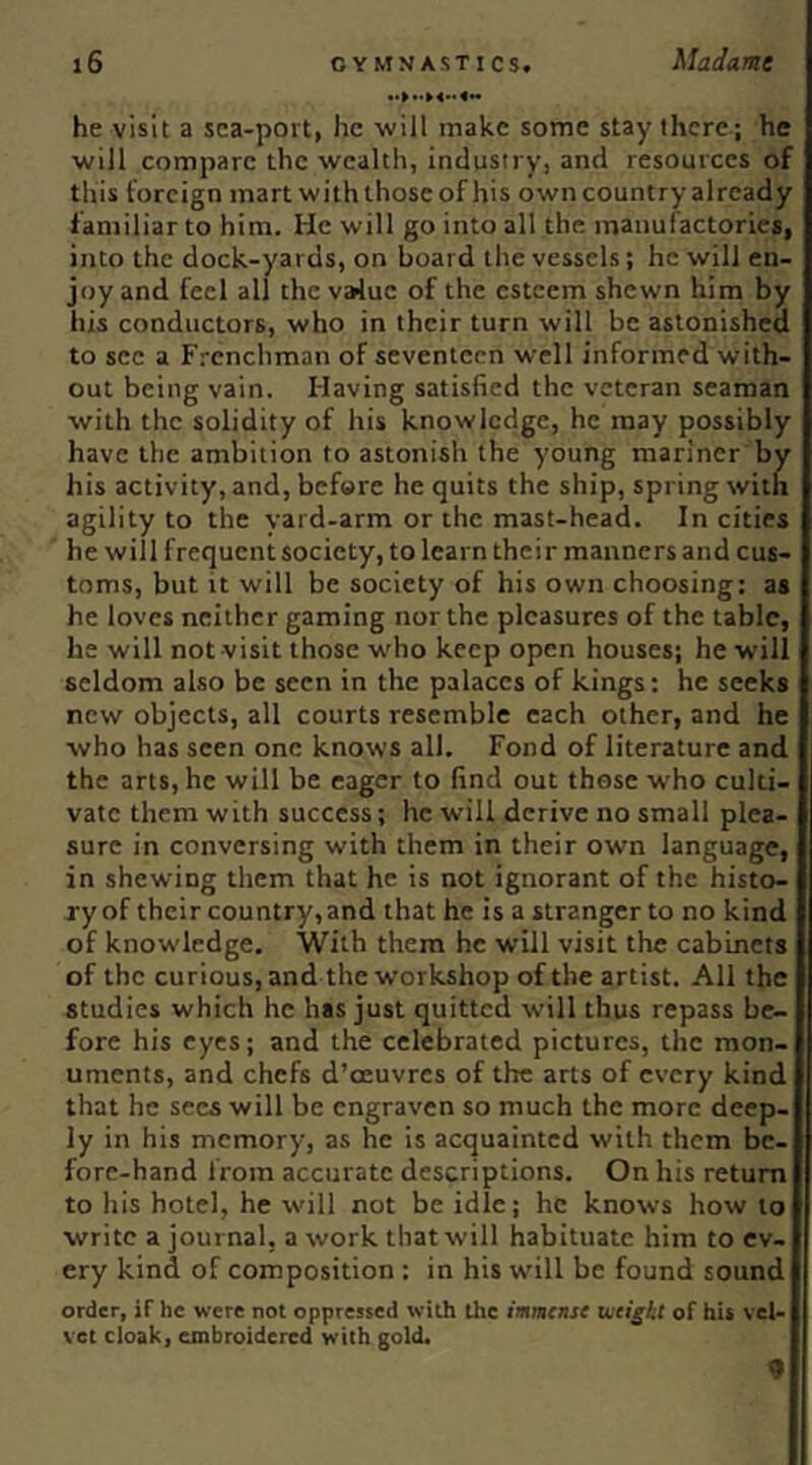 he visit a sea-port, he will make some stay there.; he will compare the wealth, industry, and resources of this foreign mart with those of his owncountryalrcady familiar to him. He will go into all the inaiiufactories, into the dock-yards, on board the vessels; he will en- joy and feel all the value of the esteem shewn him by his conductors, who in their turn will be astonished to see a F.'cnchman of seventeen well informed with- out being vain. Having satisfied the veteran seaman with the solidity of his knowledge, he may possibly have the ambition to astonish the young mariner by his activity, and, before he quits the ship, spring with agility to the yard-arm or the mast-head. In cities he will frequent society, to learn their manners and cus- toms, but it will be society of his own choosing; as he loves neither gaming nor the pleasures of the tabic, he will not visit those w'ho keep open houses; he will seldom also be seen in the palaces of kings: he seeks new objects, all courts resemble each other, and he who has seen one knows all. Fond of literature and the arts, he will be eager to find out these who culti- vate them with success; he will derive no small plea- sure in conversing with them in their own language, in shewing them that he is not ignorant of the histo- ry of their country, and that he is a stranger to no kind of knowledge. With them he will visit the cabinets of the curious, and the workshop of the artist. All the studies which he has just quitted will thus repass be- fore his eyes; and the celebrated pictures, the mon- uments, and chefs d’cEuvres of the arts of every kind that he secs will be engraven so much the more deep- ly in his memory, as he is acquainted with them bc- forc-hand from accurate descriptions. On his return to his hotel, he will not be idle; he knows how to write a journal, a work that will habituate him to ev- ery kind of composition : in his will be found sound order, if he were not oppressed with the immense tueigbt of hi* vel- vet cloak, embroidered with gold. 9