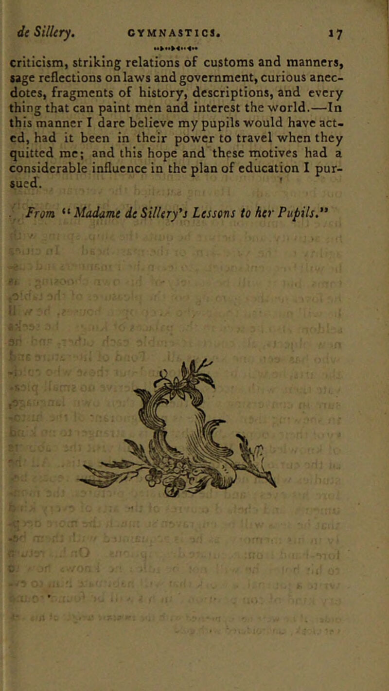 criticism, striking relations of customs and manners, sage reflections on laws and government, curious anec- dotes, fragments of history, descriptions, and every thing that can paint men and interest the world.—In this manner I dare believe my pupils would have act- ed, had it been in their power to travel when they quitted me; and this hope and these rnotives had a considerable influence in the plan of education I pur- sued. ' From “ Madame de SUUry's Lessons to her Pupils. / f '