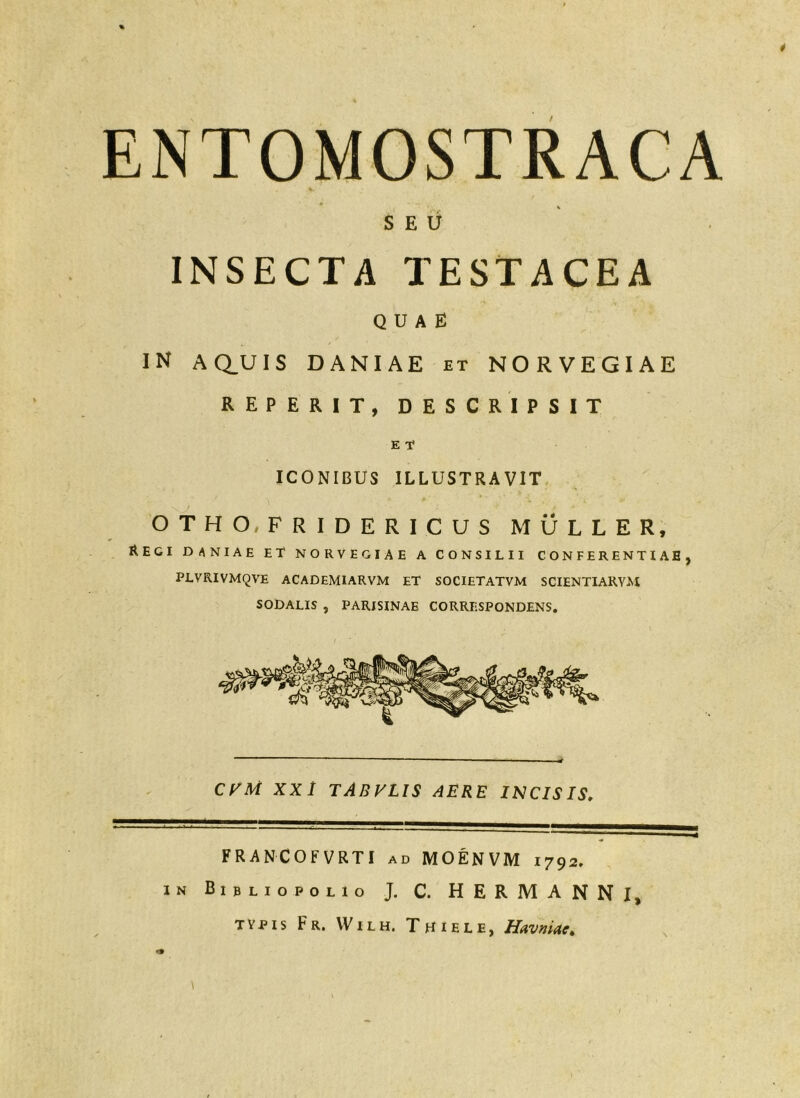 ENTOMOSTRACA ■k SEU INSECTA TESTACEA quae IN AQ_UIS DANIAE et NORVEGIAE REPERIT, DESCRIPSIT E T ICONIBUS ILLUSTRAVIT OTHO^FRIDERICUS MULLER, Regi daniae et norvegiae a consilii conferentiae, PLVRIVMQVE ACADEMIARVM ET SOCIETATVM SCIENTIAKVM SODALIS , PARISINAE CORRESPONDENS. CKM XX/ TABVLIS aere incisis. FRANCOFVRTI ad MOENVM 1792, iN BibliopolIo J. C. HERMANNI, TYPIS Fr. VVilh. Thiele, Havniae,