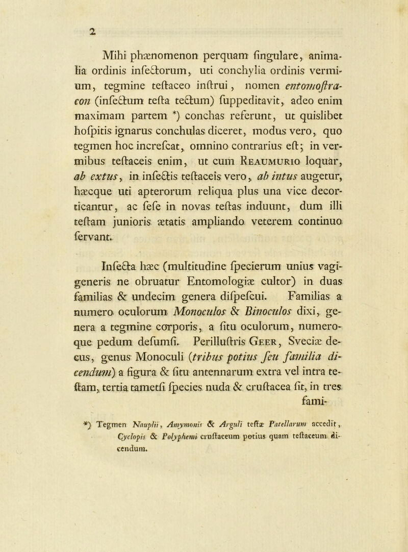 Mihi phaenomenon perquam fingiilare, aninia- lia ordinis infectorum, uti conchylia ordinis vermh um, tegmine teftaceo inftrui, nomen entomoftra- €011 (infedtum tefta te£tum) fuppeditavit, adeo enim maximam partem *) conchas referunt, ut quislibet hofpitis ignarus conchulas diceret, modus vero, quo tegmen hoc increfcat,, omnino contrarius eft; in ver- mibus teftaceis enim, ut cum Reaumurio loqukr, ab extuSy in infeftis teftaceis vero,, ab intus haecque uti apterorum reliqua plus una vice decor- ticantur, ac fefe in novas teftas induunt, dum illi teftam junioris aetatis amplianda veterem continuo- fervant.. Infefta haec (multitudine fpecierum unius vagi- generis ne obruatur Entomologiae cultor) in duas familias & undecim genera difpefcui. Familias a numero, oculorum Monoculos 8z Binoculos dixi,, ge- nera a tegmine corporis, a litu oculorum, numero- que pedum defumfi. Perilluftris Geer, Sveci^ de- cus , genus Monoculi {tribus potius feu familia di- cendum) a figura & fitu antennarum extra vel intra te- ftam,, tertia tametii fpecies nuda & cruftacea fit, in tres fami- ■*) Tegmen Nauplii, Amymoms & Arguli teffae Patellarum accedit, Cyclopis & Polyphemi ciuftaceum po-tius quam teftaceuni. di- cendum.