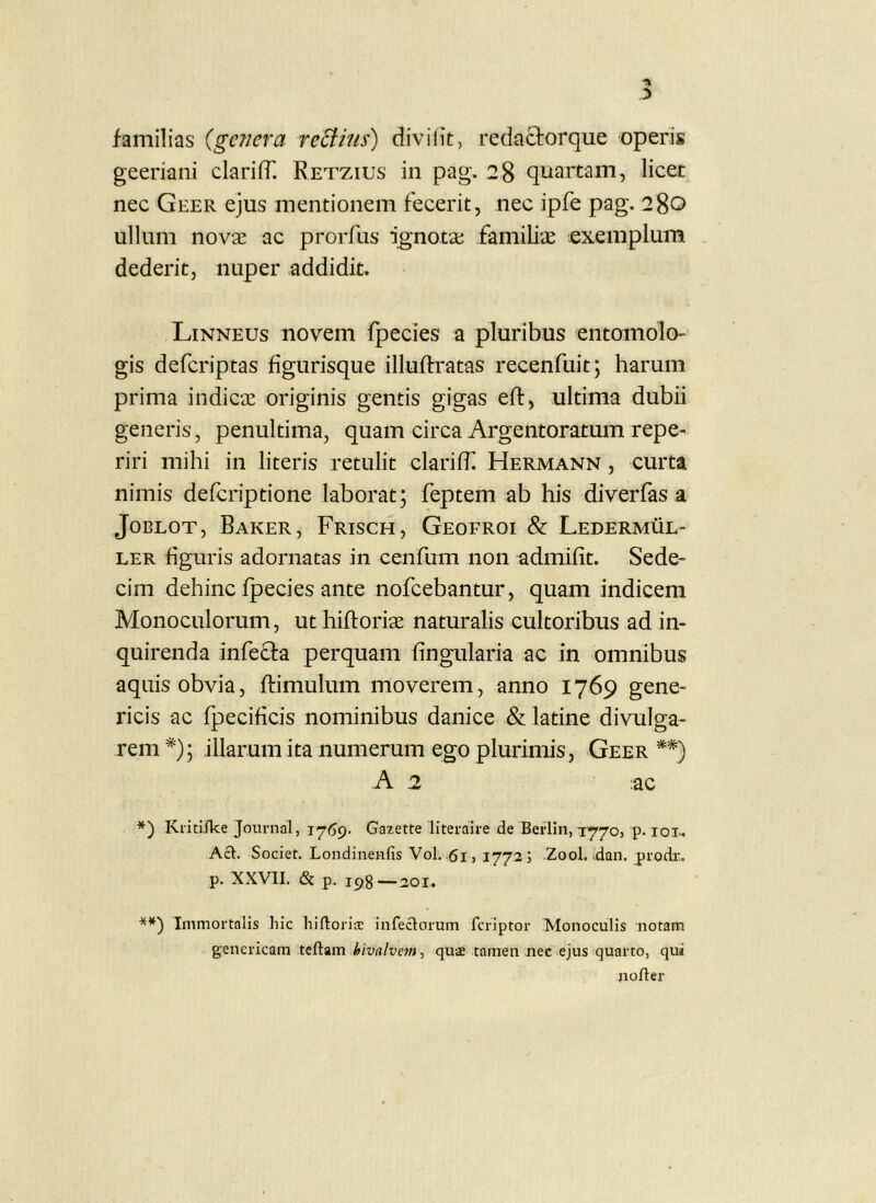 familias (genera reBins) clivii it, redactorque operis geeriani clarifT. Retzius in pag. 28 quartam, licer nec Geer ejus mentionem fecerit, nec ipfe pag. 280 ullum nova; ac prorfiis ignota; familiae exemplum dederit, nuper addidit. Linneus novem fpecies a pluribus entomolo' gis deferiptas figurisque illuftratas recenfuit; harum prima indica; originis gentis gigas eft, ultima dubii generis, penultima, quam circa Argentoratmn repe- riri mihi in literis retulit clarifh Hermann , curta nimis deferiptione laborat; feptem ab his diverfasa JoBLOT, Baker, Frisch, Geofroi & Leder.mul- ler figuris adornatas in cenfum non admifit. Sede- cim dehinc fpecies ante nofeebantur, quam indicem Monoculorum, ut hifloriae naturalis cultoribus ad in- quirenda infefla perquam fingularia ac in omnibus aquis obvia, ftimulum moverem, anno 1769 gene- ricis ac fpecificis nominibus danice & latine divulga- rem*); illarumita numerum ego plurimis, Geer**) -A 2 ac *) Kiitifke Journal, Gazette literaire de Berlin, 1770, p. lox. Aci. Societ. Londinenfis Vol. 61,1773; Zool. dan, prodr.. p. XXVII. & p. 193—201, Immortalis hic hifloria? infeclorum feriptor Monoculis notam genericam bivalve7n ^ quae tamen nec ejus quarto, qui jioller