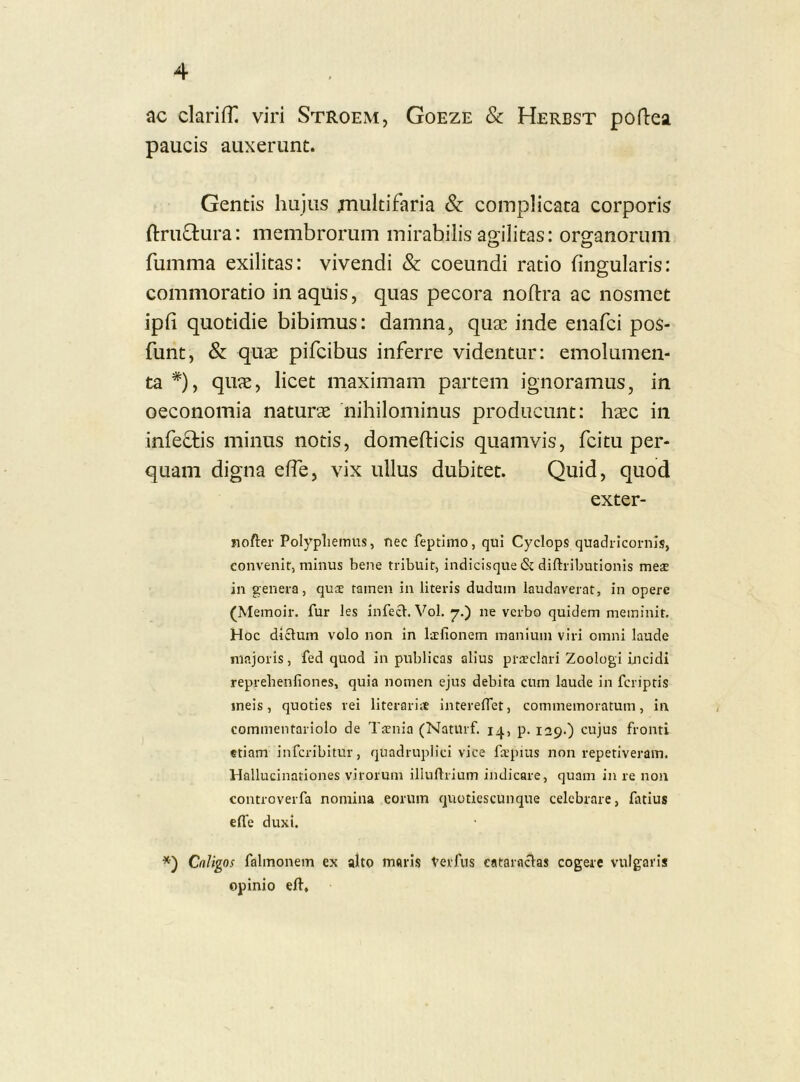 ac clarifn viri Stroem, Goeze & Herbst pofbea paucis auxerunt. Gentis hujus multifaria & complicata corporis ftruftura: membrorum mirabilis agilitas: organorum fumma exilitas: vivendi & coeundi ratio lingularis: commoratio in aquis, quas pecora noftra ac nosmet ipfi quotidie bibimus: damna, quae inde enafci pos- funt, & quae pifcibus inferre videntur: emolumen- ta *)y quae, licet maximam partem ignoramus, in oeconomia naturae nihilominus producunt: haec in infectis minus notis, domefticis quamvis, fcitu per- quam digna elfe, vix ullus dubitet. Quid, quod exter- iiofter Polypliemus, nec feptiino, qui Cyclops quadricornls, coiivenir, minus bene tribuit, indicisque & diftributionis mese in genera, qute tamen in literis dudum laudaverat, in opere (Memoir. fur les infeci. Vol. 7.) ne verbo quidem meminit. Hoc dictum volo non in lacfionem manium viri omni laude majoris, fed quod in publicas alius pratclari Zoologi incidi reprebenfiones, quia nomen ejus debita cum laude in fcriptis meis, quoties rei literariit intereOet, commemoratum, in commentariolo de Tatnia (NatUrf. 14, p. 129.) cujus fronti etiam infcribitur, quadruplici vice fa^pius non repetiveram. Hallucinationes virorum illuftrium indicare, quam in re non controverfa nomina eorum quotiescunque celebrare, fatius efle duxi. Caligos falmonem ex alto maris Verfus cataractas cogere vulgaris opinio eft.