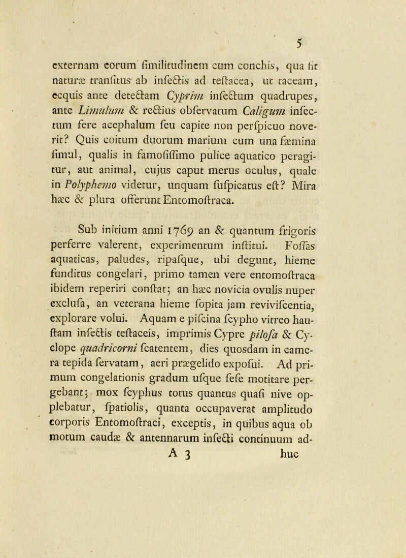 externam eorum flmilitudincm cum conchis, qua iit natura: traniitus ab infeftis ad tefbacea, ut taceam, ecquis ante dete£l:am Cyprivi infeOium quadrupes, ante Livmlmn & regiius obrervatum Calwuiii infec- O tum fere acephalum feu capite non perfpicuo nove- rit? Quis coitum duorum marium cum una fsemina iimul, qualis in famofiffimo pulice aquatico peragi- tur, aut animal, cujus caput merus oculus, quale in Polyphevio videtur, unquam fulpicatus eft? Mira ha:c S: plura offerunt Entomoflraca. Sub initium anni 1769 an & quantum frigoris perferre valerent, experimentum inftitiii. Foflas aquaticas, paludes, ripafque, ubi degunt, hieme funditus congelari, primo tamen vere entomoftraca ibidem reperiri conflat; an hsec novicia ovulis nuper exclufa, an veterana hieme fopita jam revivifeentia, explorare volui. Aquam e pifeina fcypho vitreo hau- ftam infeflis teflaceis, imprimis Cypre pilofa & Cy- clope quadrkorni fcatentem, dies quosdam in came- ra tepida fervatam, aeri praegelido expofiii. Ad pri- mum congelationis gradum ufque fefe motitare per- gebant; mox fcyphus totus quantus quafi nive op- plebatur, fpatiolis, quanta occupaverat amplitudo corporis Entomoflraci, exceptis, in quibus aqua ob motum caudae & antennarum infefli continuum ad- A 3 huc