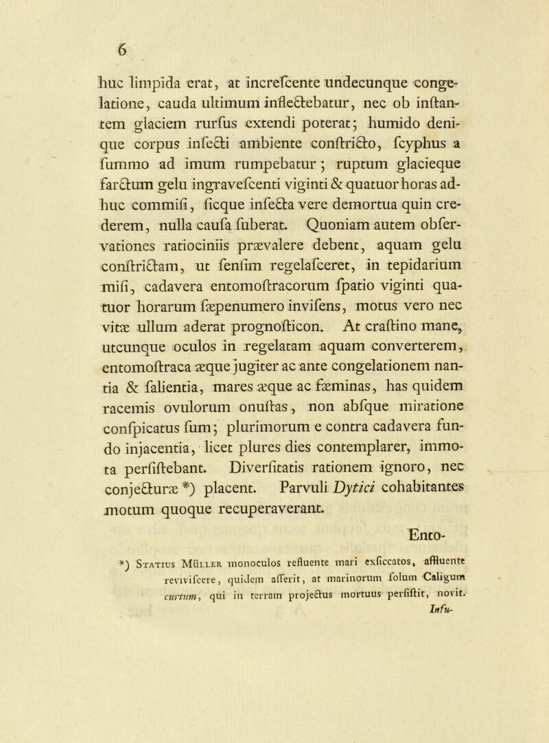 Illic limpida erat, at increfcente undecunque conge- latione, cauda ultimum infleOiebatur, nec ob inftan- tem glaciem rurfus extendi poterat; humido deni- que corpus infecti ambiente conftriQio, fcyphus a fummo ad immn rumpebatur ; ruptum glacieque farctum gelu ingravefeenti viginti & quatuorhoras ad- huc commifi, ficque infeQ:a vere demortua quin cre- derem, nulla caufa fuberat. Quoniam autem obfer- vationes ratiociniis praevalere debent, aquam gelu conftriQram, ut fentim regelafceret, an tepidarium mifi, cadavera entomoftracorum fpatio viginti qua- tuor horarum faepenumeroinvifens, motus vero nec vitae ullum aderat prognofticon. At craftino mane, utcunque oculos an regelatam aquam converterem , entomoftraca aeque jugiter ac ante congelationem nan- tia & falientia, mares aeque ac faeminas, has quidem racemis ovulorum onullas, non abfque mii-atione confpicatus fum; plurimorum e contra cadavera fun- do injacentia, licet plures dies contemplarer, immo- ta perfiftebant. Diverfitatis rationem ignoro, nec conjefturae *) placent. Parvuli Dytici cohabitantes juotum quoque recuperaverant. Ento- *) Statius Mui.ler monoculos refluente mari exficcatos, affluente revivifeere, quidem afTerit, at marinorum folum Caligum eurum-, qui in terram projectus mortuus perfiftit, novit. Infu-