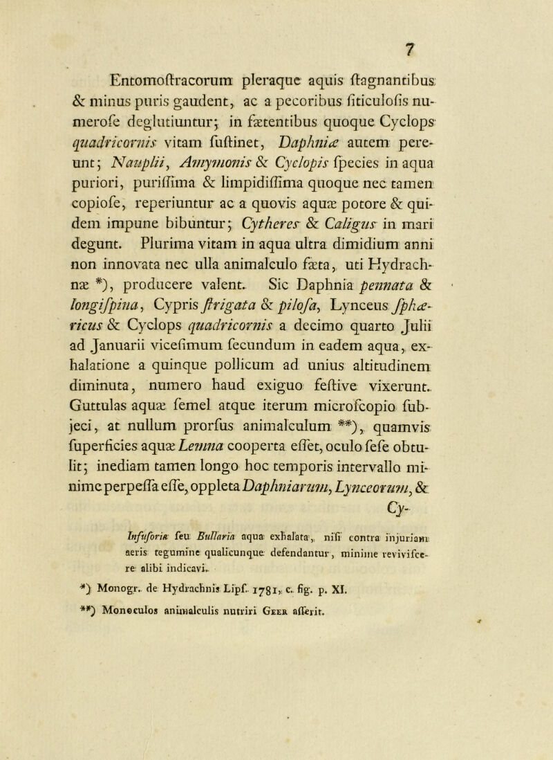 Entomoftracorum pleraque aquis ftagnantibus. & minus puris gaudent, ac a pecoribus fiticulofis nu- merofe deglutiuntur j in faetentibus quoque Cyclops qiiaclricontis vitam fuftinet, Daphiice autem pere- unt; Naupliiy A?ny?fionis Si Cyclopis puriori, puriffima & limpidiffima quoque nec tamen copiofe, reperiuntur ac a quovis aquae potore & qui- dem impune bibuntur; Cytheres & Caligus in mari degunt. Plurima vitam in aqua ultra dimidium anni non innovata nec ulla animalculo faeta, uti Kydrach- nae *), producere valent.. Sic pennata & longifpinay Cypris Jltigata & pilofay Lynceus fpha- ricus & Cyclops quadricornis a decimo quarto Julii ad Januarii vicefimum fecundum in eadem aqua,, ex- halatione a quinque pollicum ad unius altitudinem diminuta, numero haud exiguo feftive vixerunt.. Guttulas aquae femel atque iterum microfeopio fub- jeci, at nullum prorfus animalculum **), quamvis fuperficies aquae Le?nna cooperta elTet, oculo fefe obtu- lit; inediam tamen longo hoc temporis intervallo mi- nime perpeiraeire,oppletaD^^A72/ara7//, Lynceond7/iy & Cy. Tnfuforia feu BuUaria aqua: exhalata,, nili' contra injuriam: aeris tegumine qualicunque defendantur, minime revivifee- re alibi indicavi.. Monogr., de Hydrachnis Lipf.. lyglr c.. fig. p. XI. Moncculos anUvialculis nutriri Geer afferit.