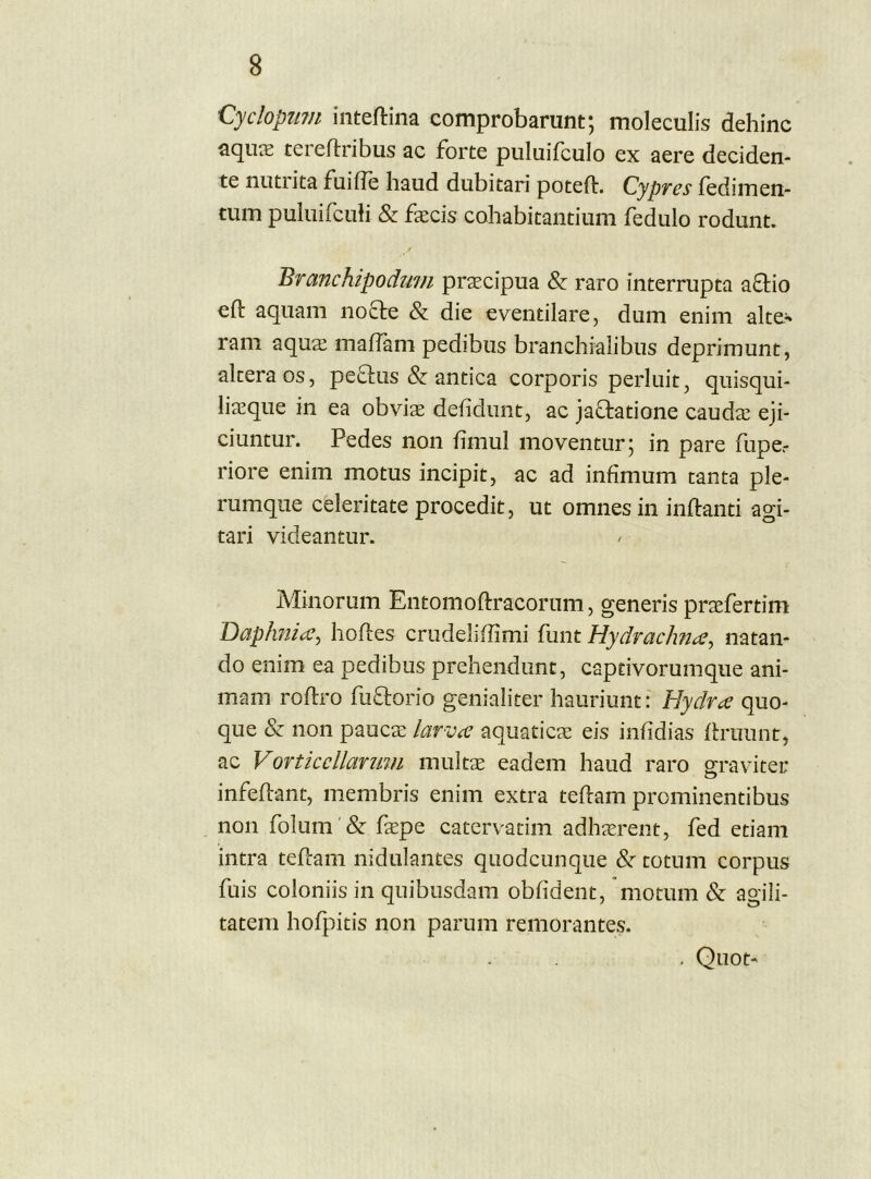 'Cydopinn intejflina comprobarunt; moleculis dehinc aquie tereftribus ac forte piiluifculo ex aere deciden- te nutrita fuifle haud dubitari poteft. Cypvcs fediinen- tum puluifcuh & fecis cohabitantium fedulo rodunt. Branchipodwn praecipua & raro interrupta aftio eft aquam nocte & die eventilare, dum enim alte^ ram aquae malTam pedibus branchialibus deprimunt, altera os, peftus & antica corporis perluit, quisqui- liaeque in ea obviae delidunt, ac jactatione caudae eji- ciuntur. Pedes non fimul moventur; in pare fupe.- riore enim motus incipit, ac ad infimum tanta ple- rumque celeritate procedit, ut omnes in inflanti agi- tari videantur. Minorum Entomoftracorum, generis prxfertim Daphnia^ hofles crudeliffimi funt HydracJm^, natan- do enim ea pedibus prehendunt, captivorumque ani- mam roflro futlorio genialiter hauriunt: Hydrce quo- que & non paucae larvce aquaticae eis infidias flruiint, ac Vortkcllanmi multae eadem haud raro graviter infeflant, membris enim extra teflam prominentibus non folum & faepe catervatim adhaerent, fed etiam intra tefcam nidulantes quodcunque &' totum corpus fuis coloniis in quibusdam obfident, motum & agili- tatem hofpitis non parum remorantes. . Quot-
