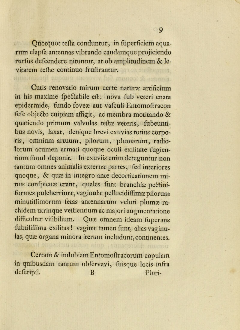 Quotquot tefta conduntur, in fuperficiem aqua- rum elapfa antennas vibrando caudamque projiciendo rurfus defcendere nituntur, at ob amplitudinem & le- vitatem teftse continuo fruftrantur. Cutis renovatio mirum certe naturae artificium in his maxime fpeQ:abile eft: nova fub veteri enata epidermide, fundo foveae aut v^afculi Entomoftracon fefe objeflio cuipiam affigit, ac membra motitando & quatiendo primum valvulas teftae veteris, fubeunti- bus novis, laxat, denique brevi exuvias totius corpo- ris, omnium artuum, pilorum, plumarum, radio- lorum acumen armati quoque oculi exilitate fugien- tium fimul deponit. In exuviis enim deteguntur non tantum omnes animalis externae partes, fed interiores quoque, & quae in integro ante decorticationem mi- nus confpicuae erant, quales funt branchiae peflini- formes pulcherrimae, vaginulae pellucidiffimae pilorum minutiffimorum fetas antennarum veluti plumae ra- chidem utrinque veftientium ac majori augmentatione difficulter vifibilium. Qiiie omnem ideam fuperans fubtiliffima exilitas ! vaginx tamen funt, alias vaginu- las, quae organa minora iterum includunt, continentes. Certam & indubiam Entomoflracomm copulam in quibusdam tantum obfervavi, fuisque locis infra defcripfi. B Pluri-