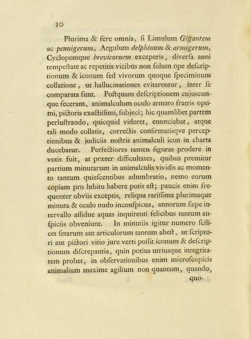 IO Plurima & fere omnia, fi Limulum Gigantem ac pennigerum^ Argulum delphininn Se armigerum^ Cyclopemque brevicornem exceperis, diverfa anni tempeftateac repetitis vicibus non folum ope defcrip- tionum & iconum fed vivorum quoque fpeciminum collatione , ut hallucinationes evitarentur , inter fe comparata funt. Poftquam defcriptionem cujuscun- que feceram, animalculum oculo armato fratris opti- mi, piftoris exa^iffimi, fubjeci; hic quamlibet partem perluftrando, quicquid videret, enunciabat, atque tali modo collatis, correftis confirmatisqve percep- tionibus & judiciis nodris animalculi icon in charta ducebatur. Perfefliores tamen figuras prodere in votis fuit, at praeter difficultates, quibus premitur partium minutarum in animalculis vividis ac momen- to tantum quiefcentibus adumbratio, nemo eorum copiam pro lubitu habere potis eft; paucis enim fre- quenter obviis exceptis, reliqua rariffima plurimaque minuta & oculo nudo inconfpicua, annorum fepe in- tervallo affidue aquas inquirenti felicibus tantum au- fpiciis obveniunt. In minutiis igitur numero fcili- cet fetarum aut articulorum tantum abeft, ut fcripto- ri aut piftori vitio jure verti poffit iconum & defcrip- tionum difcrepantia, quin potius utriusque integrita- tem probet, in obfervationibus enim microfcopicis animalium maxime agilium non quantum, quando, quo-