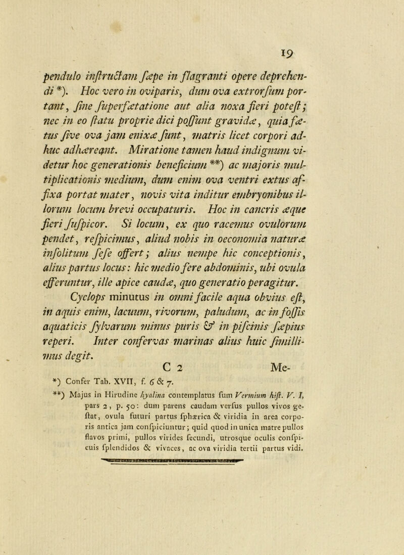 pendulo mftru6imn fape in flagranti opere deprehen^ di *). Hoc vero m oviparis^ dum ova extrorfum por- ta?it^ Jine fuperfcetatione aut alia noxa fieri poteft ; nec in eo ftatu proprie dici pojfunt gravidae, quia f<e- tus five ova jam enixa fiunt, matris licet corpori ad- huc adhareant. Miratione ta^nen haud indignu?n vi- detur hoc generationis beneficium **) ac majoris ?mil- tiplicationis medium, dum enmi ova ventri extus af- fixa portat mater, novis vita inditur ejnbryonibus il- lorum locum brevi occupaturis. Hoc in cancris aque fieri Jufipicor. Si locum, ex quo racemus ovulorimi pendet, refipicwius, aliud nobis in oeconomia natura infiolitufn fiefie offert; alius ne7iipe hic conceptionis, alius partus locus: hic medio fere abdominis, ubi ovula efferuntur, ille apice cauda, quo generatio peragitur. Cyclops minutus in omni facile aqua obvius efi, in aquis ennn, lacuimi, rivormn, paludum, ac in fojfis aquaticis fylvarum minus puris ^ in pifcinis fa pius reperi. Inter confervas marinas alius huic fi?nilli- mus degit. C 2 Me- *) Confer Tab. XVIT, £5^7. **) Majus in Hirudine hyalina contemplatus fum Vermium kijl. V. I, pars 2, p. 50: dum parens caudam verfus pullos vivos ge- ftat, ovula futuri partus fphaerica & viridia in area corpo- ris antica jam confpiciuntur; quid quod in unica matre pullos flavos primi, pullos virides fecundi, utrosque oculis confpi- euis fplendidos & vivaces, ac ova viridia tertii partus vidi.